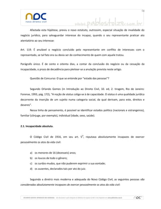 Afastada esta hipótese, previu o novo estatuto, outrossim, especial situação de invalidade do
negócio jurídico, para salvaguardar interesse do incapaz, quando o seu representante praticar ato
atentatório ao seu interesse:


Art. 119. É anulável o negócio concluído pelo representante em conflito de interesses com o
representado, se tal fato era ou devia ser do conhecimento de quem com aquele tratou.


Parágrafo único. É de cento e oitenta dias, a contar da conclusão do negócio ou da cessação da
incapacidade, o prazo de decadência para pleitear-se a anulação prevista neste artigo.


        Questão de Concurso: O que se entende por “estado das pessoas”?


        Segundo Orlando Gomes (in Introdução ao Direito Civil, 10. ed, 2. tiragem, Rio de Janeiro:
Forense, 1993, pág. 172), “A noção de status coliga-se à de capacidade. O status é uma qualidade jurídica
decorrente da inserção de um sujeito numa categoria social, da qual derivam, para este, direitos e
deveres”.
        Nessa linha de pensamento, é possível se identificar estados político (nacionais e estrangeiros),
familiar (cônjuge, por exemplo), individual (idade, sexo, saúde).


2.1. Incapacidade absoluta.


        O Código Civil de 1916, em seu art. 5O, reputava absolutamente incapazes de exercer
pessoalmente os atos da vida civil:


        a) os menores de 16 (dezesseis) anos;
        b) os loucos de todo o gênero;
        c) os surdos-mudos, que não puderem exprimir a sua vontade;
        d) os ausentes, declarados tais por ato do juiz.


        Seguindo a diretriz mais moderna e adequada do Novo Código Civil, as seguintes pessoas são
consideradas absolutamente incapazes de exercer pessoalmente os atos da vida civil:
 