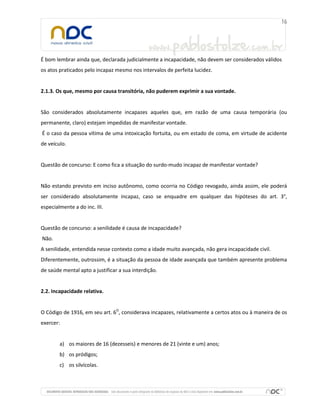 É bom lembrar ainda que, declarada judicialmente a incapacidade, não devem ser considerados válidos
os atos praticados pelo incapaz mesmo nos intervalos de perfeita lucidez.


2.1.3. Os que, mesmo por causa transitória, não puderem exprimir a sua vontade.


São considerados absolutamente incapazes aqueles que, em razão de uma causa temporária (ou
permanente, claro) estejam impedidas de manifestar vontade.
É o caso da pessoa vítima de uma intoxicação fortuita, ou em estado de coma, em virtude de acidente
de veículo.


Questão de concurso: E como fica a situação do surdo-mudo incapaz de manifestar vontade?


Não estando previsto em inciso autônomo, como ocorria no Código revogado, ainda assim, ele poderá
ser considerado absolutamente incapaz, caso se enquadre em qualquer das hipóteses do art. 3°,
especialmente a do inc. III.


Questão de concurso: a senilidade é causa de incapacidade?
Não.
A senilidade, entendida nesse contexto como a idade muito avançada, não gera incapacidade civil.
Diferentemente, outrossim, é a situação da pessoa de idade avançada que também apresente problema
de saúde mental apto a justificar a sua interdição.


2.2. Incapacidade relativa.


O Código de 1916, em seu art. 6O, considerava incapazes, relativamente a certos atos ou à maneira de os
exercer:


        a) os maiores de 16 (dezesseis) e menores de 21 (vinte e um) anos;
        b) os pródigos;
        c) os silvícolas.
 