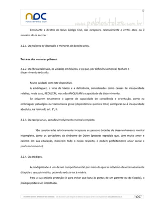 Consoante a diretriz do Novo Código Civil, são incapazes, relativamente a certos atos, ou à
maneira de os exercer :


2.2.1. Os maiores de dezesseis e menores de dezoito anos.



Trata-se dos menores púberes.


2.2.2. Os ébrios habituais, os viciados em tóxicos, e os que, por deficiência mental, tenham o
discernimento reduzido.


        Muito cuidado com este dispositivo.
        A embriaguez, o vício de tóxico e a deficiência, consideradas como causas de incapacidade
relativa, neste caso, REDUZEM, mas não ANIQUILAM a capacidade de discernimento.
        Se privarem totalmente o agente de capacidade de consciência e orientação, como na
embriaguez patológica ou toxicomania grave (dependência química total) configurar-se-á incapacidade
absoluta, na forma do art. 3°, II.


2.2.3. Os excepcionais, sem desenvolvimento mental completo.


             São consideradas relativamente incapazes as pessoas dotadas de desenvolvimento mental
incompleto, como os portadores da síndrome de Down (pessoas especiais que, com muito amor e
carinho em sua educação, merecem todo o nosso respeito, e podem perfeitamente atuar social e
profissionalmente).


2.2.4. Os pródigos.


        A prodigalidade é um desvio comportamental por meio do qual o indivíduo desordenadamente
dilapida o seu patrimônio, podendo reduzir-se à miséria.
        Para a sua própria proteção (e para evitar que bata às portas de um parente ou do Estado), o
pródigo poderá ser interditado.
 