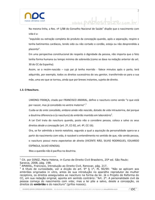 Na mesma linha, a Res. nº 1/88 do Conselho Nacional de Saúde1 dispõe que o nascimento com
       vida é a:
       “expulsão ou extração completa do produto da concepção quando, após a separação, respire e
       tenha batimentos cardíacos, tendo sido ou não cortado o cordão, esteja ou não desprendida a
       placenta”.
       Em uma perspectiva constitucional de respeito à dignidade da pessoa, não importa que o feto
       tenha forma humana ou tempo mínimo de sobrevida (como se dava na redação anterior do art.
       30 do CC da Espanha).
       Assim, se o recém-nascido – cujo pai já tenha morrido - falece minutos após o parto, terá
       adquirido, por exemplo, todos os direitos sucessórios do seu genitor, transferindo-os para a sua
       mãe, uma vez que se tornou, ainda que por breves instantes, sujeito de direito.


1.3. O Nascituro.


        LIMONGI FRANÇA, citado por FRANCISCO AMARAL, define o nascituro como sendo “o que está
       por nascer, mas já concebido no ventre materno”.2
        Cuida-se do ente concebido, embora ainda não nascido, dotado de vida intrauterina, daí porque
       a doutrina diferencia-o (o nascituro) do embrião mantido em laboratório3.
        A Lei Civil trata do nascituro quando, posto não o considere pessoa, coloca a salvo os seus
       direitos desde a concepção (art. 2º, CC-02, art. 4º, CC-16).
        Ora, se for admitida a teoria natalista, segundo a qual a aquisição da personalidade opera-se a
       partir do nascimento com vida, é razoável o entendimento no sentido de que, não sendo pessoa,
       o nascituro possui mera expectativa de direito (VICENTE RÁO, SILVIO RODRIGUES, EDUARDO
       ESPÍNOLA, SILVIO VENOSA).
        Mas a questão não é pacífica na doutrina.

1
  Cit. por DINIZ, Maria Helena, in Curso de Direito Civil Brasileiro, 25ª ed. São Paulo:
Saraiva, 2008, pág. 198.
2
  AMARAL, Francisco, Introdução ao Direito Civil, Renovar, pág. 217.
3
  A título de curiosidade, ver a dicção do art. 9° § 1°, PL 90/99: “Não se aplicam aos
embriões originados in vitro, antes de sua introdução no aparelho reprodutor da mulher
receptora, os direitos assegurados ao nascituro na forma da lei. Já o Projeto de Reforma do
CC, em sua redação original, aponta em sentido contrário: “Art. 2°. A personalidade civil da
pessoa começa do nascimento com vida; mas a lei põe a salvo, desde a concepção, os
direitos do embrião e do nascituro” (grifos nossos).
 