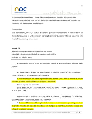 o pai tem o direito de requerer a exoneração do dever de prestar alimentos em qualquer ação,
 podendo fazê-lo, inclusive, como no caso, no processo de investigação de paternidade cumulada com
 alimentos, que lhe foi movido pela filha maior.


 Viriato Gaspar

Mais recentemente, frise-se, a Súmula 358 afastou quaisquer dúvidas quanto à necessidade de se
demonstrar a ausência de fundamento para a prestação alimentar que, como visto, não desaparece pelo
simples fato de se atingir a maioridade:




Súmula: 358
O cancelamento de pensão alimentícia de filho que atingiu a
maioridade está sujeito à decisão judicial, mediante contraditório,
ainda que nos próprios autos.


        E especialmente para os alunos que almejam a carreira do Ministério Público, confiram estes
julgados:


        RECURSO ESPECIAL. AGRAVO DE INSTRUMENTO. ALIMENTOS. MAIORIDADE DO ALIMENTANDO.
MINISTÉRIO PÚBLICO. ILEGITIMIDADE PARA RECORRER.
        O Ministério Público não detém legitimidade para recorrer contra decisão em que se discute
alimentos quando o alimentando houver alcançado a maioridade.
        Recurso especial não conhecido.
        (REsp 712.175/DF, Rel. Ministro CESAR ASFOR ROCHA, QUARTA TURMA, julgado em 18.10.2005,
DJ 08.05.2006 p. 222)


        RECURSO ESPECIAL. EXONERAÇÃO AUTOMÁTICA. ALIMENTOS. MAIORIDADE DO ALIMENTANDO.
ILEGITIMIDADE DO MINISTÉRIO PÚBLICO PARA RECORRER.
        1. Carece ao Ministério Público legitimidade para recorrer contra decisão que extingue o dever
de prestar alimentos em razão do alimentando ter alcançado a maioridade, mormente se este tem
advogado constituído nos autos.
 