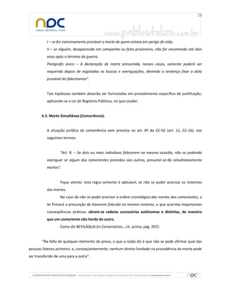 I – se for extremamente provável a morte de quem estava em perigo de vida;
           II – se alguém, desaparecido em campanha ou feito prisioneiro, não for encontrado até dois
           anos após o término da guerra.
           Parágrafo único – A declaração de morte presumida, nesses casos, somente poderá ser
           requerida depois de esgotadas as buscas e averiguações, devendo a sentença fixar a data
           provável do falecimento”.


           Tais hipóteses também deverão ser formuladas em procedimento específico de justificação,
           aplicando-se a Lei de Registros Públicos, no que couber.


       4.3. Morte Simultânea (Comoriência).


           A situação jurídica da comoriência vem prevista no art. 8º do CC-02 (art. 11, CC-16), nos
           seguintes termos:


                  “Art. 8. – Se dois ou mais indivíduos falecerem na mesma ocasião, não se podendo
           averiguar se algum dos comorientes precedeu aos outros, presumir-se-ão simultaneamente
           mortos”.


                   Fique atento: esta regra somente é aplicável, se não se puder precisar os instantes
           das mortes.
                   No caso de não se poder precisar a ordem cronológica das mortes dos comorientes, a
           lei firmará a presunção de haverem falecido no mesmo instante, o que acarreta importantes
           conseqüências práticas: abrem-se cadeias sucessórias autônomas e distintas, de maneira
           que um comoriente não herda do outro.
                   Como diz BEVILÁQUA (in Comentários...cit. acima, pág. 207):


       “Na falta de qualquer elemento de prova, o que a razão diz é que não se pode afirmar qual das
pessoas faleceu primeiro, e, conseqüentemente, nenhum direito fundado na procedência da morte pode
ser transferido de uma para a outra”.
 