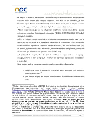 Os adeptos da teoria da personalidade condicional sufragam entendimento no sentido de que o
      nascituro possui direitos sob condição suspensiva. Vale dizer, ao ser concebido, já pode
      titularizar alguns direitos (extrapatrimoniais), como o direito à vida, mas só adquire completa
      personalidade, quando implementada a condição do seu nascimento com vida.
       A teoria concepcionista, por sua vez, influenciada pelo Direito Francês, é mais direta e ousada:
      entende que o nascituro é pessoa desde a concepção (TEIXEIRA DE FREITAS, CLÓVIS BEVILÁQUA,
      SILMARA CHINELATO).
      CLÓVIS BEVILÁQUA, em seus “Comentários ao Código Civil dos Estados Unidos do Brasil”, Rio de
      Janeiro: Ed. Rio, 1975, pág. 178, após elogiar abertamente a teoria concepcionista, ressaltando
      os seus excelentes argumentos, conclui ter adotado a natalista, “por parecer mais prática” (sic).
      No entanto, o próprio autor, nesta mesma obra, não resiste ao apelo concepcionista, ao destacar
      situações em que o nascituro “se apresenta como pessôa” (sic).
      A despeito de toda essa profunda controvérsia doutrinária, o fato é que, nos termos da legislação
      em vigor, inclusive do Novo Código Civil, o nascituro tem a proteção legal dos seus direitos desde
      a concepção4.
      Nesse sentido, pode-se apresentar o seguinte quadro esquemático, não exaustivo:


              a) o nascituro é titular de direitos personalíssimos (como o direito à vida, o direito à
                 proteção pré-natal etc.)5;
              b) pode receber doação, sem prejuízo do recolhimento do imposto de transmissão inter
                 vivos;


4
  A leitura da ementa referente a ADI 3510-0 (em que se questionaram dispositivos da Lei de
Biossegurança)     aparentemente,    em      nosso   sentir,    reforça a  teoria natalista
(http://www.stf.jus.br/portal/peticaoInicial/verPeticaoInicial.asp?base=ADIN&s1=3510&proc
esso=3510), pois o Ministro afirma: “O Magno Texto Federal não dispõe sobre o início da
vida humana ou o preciso instante em que ela começa. Não faz de todo e qualquer estádio
da vida humana um autonomizado bem jurídico, mas da vida que já é própria de uma
concreta pessoa, porque nativiva (teoria ‘natalista’, em contraposição às teorias
‘concepcionista’ ou da ‘personalidade condicional’)” (grifamos). Mas, em nosso sentir, o
embate entre as teorias, na interpretação que se faz do art. 2º do CC, ainda
persistirá por muito tempo. A temática é muito polêmica. Uma pesquisa na
doutrina demonstrá tal assertiva.
5
  O art. 7. do Estatuto da Criança e do Adolescente dispõe que: “a criança e o adolescente
têm direito à proteção à vida e à saúde, mediante a efetivação de políticas públicas que
permitam o nascimento e o desenvolvimento sadio e harmonioso, em condições dignas de
existência”.
 