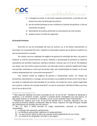 1) o cônjuge do ausente, se não estiver separado judicialmente, ou de fato por mais
                       de dois anos antes da declaração da ausência;
                   2) pais do ausente (destaque-se que a referência é somente aos genitores, e não aos
                       ascendentes em geral);
                   3) descendentes do ausente, preferindo os mais próximos aos mais remotos
                   4) qualquer pessoa à escolha do magistrado.


b) Sucessão Provisória.


        Decorrido um ano da arrecadação dos bens do ausente, ou, se ele deixou representante ou
procurador, em se passando três anos14, poderão os interessados requerer que se declare a ausência e se
abra provisoriamente a sucessão.
        Por cautela, cerca-se o legislador da exigência de garantia da restituição dos bens, nos quais os
herdeiros se imitiram provisoriamente na posse, mediante a apresentação de penhores ou hipotecas
equivalentes aos quinhões respectivos, valendo-se destacar, inclusive, que o § 1º do art. 30 estabelece
que aquele “que tiver direito à posse provisória, mas não puder prestar a garantia exigida neste artigo,
será excluído, mantendo-se os bens que lhe deviam caber sob a administração do curador, ou de outro
herdeiro designado pelo juiz, e que preste essa garantia”15.
        Esta razoável cautela de exigência de garantia é excepcionada, porém, em relação aos
ascendentes, descendentes e o cônjuge, uma vez provada a sua condição de herdeiros (§ 2º do art.30), o
que pode ser explicado pela particularidade de seu direito, em função dos outros sujeitos legitimados
para requerer a abertura da sucessão provisória16, ao qual se acrescenta o Ministério Público, por força
do § 1º do art.28 do CC-02.


14
   Esta segunda hipótese se limita à previsão do art. 23 do CC-02: “Também se declarará a
ausência, e se nomeará curador, quando o ausente deixar mandatário que não queira, ou
não possa exercer ou continuar o mandato, ou se os seus poderes forem insuficientes”
15
   Ressalve-se, todavia, que o art. 34 do CC-02 admite que o “excluído, segundo o art. 30,
da posse provisória poderá, justificando falta de meios, requerer lhe seja entregue metade
dos rendimentos do quinhão que lhe tocaria”.
16
    “Art. 27. Para o efeito previsto no artigo antecedente, somente se consideram
interessados:
    I – o cônjuge não separado judicialmente;
    II – os herdeiros presumidos, legítimos ou testamentários;
    III – os que tiverem sobre os bens do ausente direito dependente de sua morte;
    IV – os credores de obrigações vencidas e não pagas.”
 