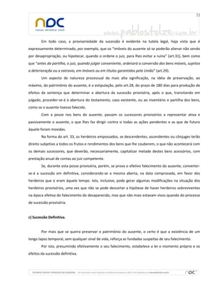 Em todo caso, a provisoriedade da sucessão é evidente na tutela legal, haja vista que é
expressamente determinado, por exemplo, que os “imóveis do ausente só se poderão alienar não sendo
por desapropriação, ou hipotecar, quando o ordene o juiz, para lhes evitar a ruína” (art.31), bem como
que “antes da partilha, o juiz, quando julgar conveniente, ordenará a conversão dos bens móveis, sujeitos
a deterioração ou a extravio, em imóveis ou em títulos garantidos pela União” (art.29).
        Um aspecto de natureza processual da mais alta significação, na idéia de preservação, ao
máximo, do patrimônio do ausente, é a estipulação, pelo art.28, do prazo de 180 dias para produção de
efeitos da sentença que determinar a abertura da sucessão provisória, após o que, transitando em
julgado, proceder-se-á à abertura do testamento, caso existente, ou ao inventário e partilha dos bens,
como se o ausente tivesse falecido.
        Com a posse nos bens do ausente, passam os sucessores provisórios a representar ativa e
passivamente o ausente, o que lhes faz dirigir contra si todas as ações pendentes e as que de futuro
àquele foram movidas.
        Na forma do art. 33, os herdeiros empossados, se descendentes, ascendentes ou cônjuges terão
direito subjetivo a todos os frutos e rendimentos dos bens que lhe couberem, o que não acontecerá com
os demais sucessores, que deverão, necessariamente, capitalizar metade destes bens acessórios, com
prestação anual de contas ao juiz competente.
        Se, durante esta posse provisória, porém, se prova o efetivo falecimento do ausente, converter-
se-á a sucessão em definitiva, considerando-se a mesma aberta, na data comprovada, em favor dos
herdeiros que o eram àquele tempo. Isto, inclusive, pode gerar algumas modificações na situação dos
herdeiros provisórios, uma vez que não se pode descartar a hipótese de haver herdeiros sobreviventes
na época efetiva do falecimento do desaparecido, mas que não mais estavam vivos quando do processo
de sucessão provisória.


c) Sucessão Definitiva.


        Por mais que se queira preservar o patrimônio do ausente, o certo é que a existência de um
longo lapso temporal, sem qualquer sinal de vida, reforça as fundadas suspeitas de seu falecimento.
        Por isto, presumindo efetivamente o seu falecimento, estabelece a lei o momento próprio e os
efeitos da sucessão definitiva.
 