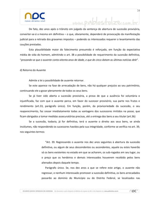De fato, dez anos após o trânsito em julgado da sentença de abertura de sucessão provisória,
converter-se-á a mesma em definitiva – o que, obviamente, dependerá de provocação da manifestação
judicial para a retirada dos gravames impostos – podendo os interessados requerer o levantamento das
cauções prestadas.
       Esta plausibilidade maior do falecimento presumido é reforçado, em função da expectativa
média de vida do homem, admitindo o art. 38 a possibilidade de requerimento da sucessão definitiva,
“provando-se que o ausente conta oitenta anos de idade, e que de cinco datam as últimas notícias dele”.


d) Retorno do Ausente


       Admite a lei a possibilidade de ausente retornar.
       Se este aparece na fase de arrecadação de bens, não há qualquer prejuízo ao seu patrimônio,
continuando ele a gozar plenamente de todos os seus bens.
       Se já tiver sido aberta a sucessão provisória, a prova de que a ausência foi voluntária e
injustificada, faz com que o ausente perca, em favor do sucessor provisório, sua parte nos frutos e
rendimento (art.33, parágrafo único). Em função, porém, da provisoriedade da sucessão, o seu
reaparecimento, faz cessar imediatamente todas as vantagens dos sucessores imitidos na posse, que
ficam obrigados a tomar medidas assecuratórias precisas, até a entrega dos bens a seu titular (art.36)
       Se a sucessão, todavia, já for definitiva, terá o ausente o direito aos seus bens, se ainda
incólumes, não respondendo os sucessores havidos pela sua integridade, conforme se verifica no art. 39,
nos seguintes termos:


                        “Art. 39. Regressando o ausente nos dez anos seguintes à abertura da sucessão
                     definitiva, ou algum de seus descendentes ou ascendentes, aquele ou estes haverão
                     só os bens existentes no estado em que se acharem, os sub-rogados em seu lugar, ou
                     o preço que os herdeiros e demais interessados houverem recebido pelos bens
                     alienados depois daquele tempo.
                        Parágrafo único. Se, nos dez anos a que se refere este artigo, o ausente não
                     regressar, e nenhum interessado promover a sucessão definitiva, os bens arrecadados
                     passarão ao domínio do Município ou do Distrito Federal, se localizados nas
 