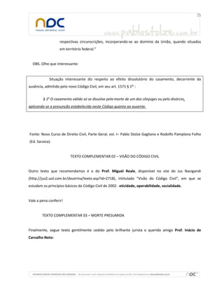 respectivas circunscrições, incorporando-se ao domínio da União, quando situados
                   em território federal.”


  OBS. Olhe que interessante:


            Situação interessante diz respeito ao efeito dissolutório do casamento, decorrente da
ausência, admitido pelo novo Código Civil, em seu art. 1571 § 1o :


        § 1o O casamento válido só se dissolve pela morte de um dos cônjuges ou pelo divórcio,
aplicando-se a presunção estabelecida neste Código quanto ao ausente.




Fonte: Novo Curso de Direito Civil, Parte Geral, vol. I– Pablo Stolze Gagliano e Rodolfo Pamplona Folho
(Ed. Saraiva).


                         TEXTO COMPLEMENTAR 02 – VISÃO DO CÓDIGO CIVIL


Outro texto que recomendamos é o do Prof. Miguel Reale, disponível no site do Jus Navigandi
(http://jus2.uol.com.br/doutrina/texto.asp?id=2718), intitulado “Visão do Código Civil”, em que se
estudam os princípios básicos do Código Civil de 2002: eticidade, operabilidade, socialidade.


Vale a pena conferir!


        TEXTO COMPLEMENTAR 03 – MORTE PRESUMIDA


Finalmente, segue texto gentilmente cedido pelo brilhante jurista e querido amigo Prof. Inácio de
Carvalho Neto:
 
