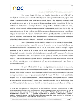 Mas o novo Código Civil altera esta situação, decretando, no art. 1.571, § 1º., a
dissolução do casamento pela ausência do outro cônjuge em decisão judicial transitada em julgado. Pode
agora, o cônjuge do ausente, optar entre pedir o divórcio para se casar novamente ou esperar pela
presunção de morte, que se dá com a conversão da sucessão provisória em definitiva. O divórcio,
embora mais rápido, tem a desvantagem de fazer o cônjuge perder o direito à sucessão. Com efeito,
sendo o cônjuge herdeiro ainda que haja descendentes ou ascendentes do de cujus (ou, no caso, do
ausente), nos termos do art. 1.829 do novo Código, precisará, não obstante, conservar a posição de
cônjuge até a conversão da sucessão provisória em definitiva, quando, só então, haverá realmente a
vocação hereditária. Se se divorciar antes, embora tendo a vantagem de poder se casar novamente
desde logo, terá a desvantagem de perder a capacidade sucessória do ausente.

                   Mas a lei não resolve algumas questões que a nova norma suscita: em primeiro lugar,
em que momento se considera presumida a morte do ausente, para o fim da dissolução do seu
casamento? Interpretando isoladamente os arts. 22 e 23 do novo Código23, poder-se-ia chegar à singela
conclusão de que tal dissolução se daria tão logo se desse o desaparecimento do ausente. Mas tal
interpretação contraria a sistemática do instituto, bem como a letra do art. 6º., que dispõe: “A existência
da pessoa natural termina com a morte; presume-se esta, quanto aos ausentes, nos casos em que a lei
autoriza a abertura de sucessão definitiva”. Assim, é somente com a conversão da sucessão provisória
em definitiva que se presume a morte do ausente, pelo que somente essa conversão é que dissolve o
casamento do ausente.

                   Há quem defenda a idéia de que o cônjuge do ausente, para casar-se novamente,
deve promover o divórcio. Mas tal entendimento não pode ser aceito. Que o divórcio dissolve o vínculo
conjugal não se duvida. Entretanto, não se pode exigir o divórcio no caso em tela, pois a nova lei erigiu a
morte presumida como causa independente de dissolução do vínculo. Vale dizer: a morte é, ao lado do
divórcio, causa de dissolução do casamento; a conversão da sucessão provisória em definitiva, fazendo
presumir a morte, dissolve também o vínculo, e por si só, pelo que nada mais se pode requerer para
dissolvê-lo, pois já estará o casamento dissolvido com a sentença de conversão. Quisesse a lei que o


23
   “Art. 22. Desaparecendo uma pessoa do seu domicílio sem dela haver notícia, se não
houver deixado representante ou procurador a quem caiba administrar-lhe os bens, o juiz, a
requerimento de qualquer interessado ou do Ministério Público, declarará a ausência, e
nomear-lhe-á curador. Art. 23. Também se declarará a ausência, e se nomeará curador,
quando o ausente deixar mandatário que não queira ou não possa exercer ou continuar o
mandato, ou se os seus poderes forem insuficientes”.
 