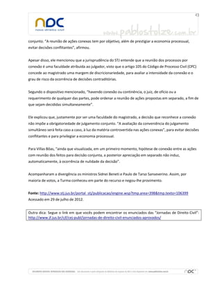 conjunto. “A reunião de ações conexas tem por objetivo, além de prestigiar a economia processual,
evitar decisões conflitantes”, afirmou.


Apesar disso, ele mencionou que a jurisprudência do STJ entende que a reunião dos processos por
conexão é uma faculdade atribuída ao julgador, visto que o artigo 105 do Código de Processo Civil (CPC)
concede ao magistrado uma margem de discricionariedade, para avaliar a intensidade da conexão e o
grau de risco da ocorrência de decisões contraditórias.


Segundo o dispositivo mencionado, “havendo conexão ou continência, o juiz, de ofício ou a
requerimento de qualquer das partes, pode ordenar a reunião de ações propostas em separado, a fim de
que sejam decididas simultaneamente”.


Ele explicou que, justamente por ser uma faculdade do magistrado, a decisão que reconhece a conexão
não impõe a obrigatoriedade de julgamento conjunto. “A avaliação da conveniência do julgamento
simultâneo será feita caso a caso, à luz da matéria controvertida nas ações conexas”, para evitar decisões
conflitantes e para privilegiar a economia processual.


Para Villas Bôas, “ainda que visualizada, em um primeiro momento, hipótese de conexão entre as ações
com reunião dos feitos para decisão conjunta, a posterior apreciação em separado não induz,
automaticamente, à ocorrência de nulidade da decisão”.


Acompanharam a divergência os ministros Sidnei Beneti e Paulo de Tarso Sanseverino. Assim, por
maioria de votos, a Turma conheceu em parte do recurso e negou-lhe provimento.


Fonte: http://www.stj.jus.br/portal_stj/publicacao/engine.wsp?tmp.area=398&tmp.texto=106399
Acessado em 29 de julho de 2012.


Outra dica: Segue o link em que vocês podem encontrar os enunciados das “Jornadas de Direito Civil”:
http://www.jf.jus.br/cjf/cej-publ/jornadas-de-direito-civil-enunciados-aprovados/
 