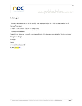 8. Mensagem


“Prepara-se o cavalo para o dia da Batalha, mas apenas o Senhor dá a vitória” (Sagrada Escritura)
Força e Fé, amigos!
A vitória é uma certeza que virá no tempo certo.
Façamos a nossa parte!
Se pudermos despertar em vocês o amor pelo Direito Civil, já estaremos realizados! Contem conosco!
Um grande abraço!
O amigo,
Pablo
www.pablostolze.com.br
C.D.S. 2012.2.ok.
 