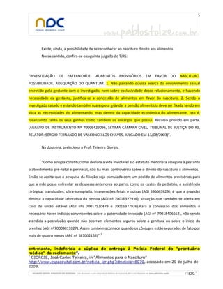 Existe, ainda, a possibilidade de se reconhecer ao nascituro direito aos alimentos.
       Nesse sentido, confira-se o seguinte julgado do TJRS:



“INVESTIGAÇÃO     DE   PATERNIDADE.      ALIMENTOS         PROVISÓRIOS   EM   FAVOR    DO    NASCITURO.
POSSIBILIDADE. ADEQUAÇÃO DO QUANTUM. 1. Não pairando dúvida acerca do envolvimento sexual
entretido pela gestante com o investigado, nem sobre exclusividade desse relacionamento, e havendo
necessidade da gestante, justifica-se a concessão de alimentos em favor do nascituro. 2. Sendo o
investigado casado e estando também sua esposa grávida, a pensão alimentícia deve ser fixada tendo em
vista as necessidades do alimentando, mas dentro da capacidade econômica do alimentante, isto é,
focalizando tanto os seus ganhos como também os encargos que possui. Recurso provido em parte.
(AGRAVO DE INSTRUMENTO Nº 70006429096, SÉTIMA CÂMARA CÍVEL, TRIBUNAL DE JUSTIÇA DO RS,
RELATOR: SÉRGIO FERNANDO DE VASCONCELLOS CHAVES, JULGADO EM 13/08/2003)”.


       Na doutrina, preleciona o Prof. Teixeira Giorgis:


       “Como a regra constitucional declara a vida inviolável e o estatuto menorista assegura à gestante
o atendimento pré-natal e perinatal, não há mais controvérsia sobre o direito do nascituro a alimentos.
Então se aceita que a pesquisa da filiação seja cumulada com um pedido de alimentos provisórios para
que a mãe possa enfrentar as despesas anteriores ao parto, como os custos da pediatria, a assistência
cirúrgica, transfusões, ultra-sonografia, intervenções fetais e outras (AGI 596067629); é que a gravidez
diminui a capacidade laborativa da pessoa (AGI nº 70016977936), situação que também se aceita em
caso de união estável (AGI nºs 70017520479 e 70016977936).Para a concessão dos alimentos é
necessário haver indícios convincentes sobre a paternidade invocada (AGI nº 70018406652), não sendo
atendida a postulação quando não ocorram elementos seguros sobre a genitura ou sobre o início da
prenhez (AGI nº70009811027). Assim também acontece quando os cônjuges estão separados de fato por
mais de quatro meses (APC nº 587002155)”.7


entretanto, indeferida a súplica de entrega à Polícia Federal do "prontuário
médico" da reclamante”.
7
  GIORGIS, José Carlos Teixeira, in “Alimentos para o Nascituro”
http://www.espacovital.com.br/noticia_ler.php?idnoticia=8070, acessado em 20 de julho de
2008.
 