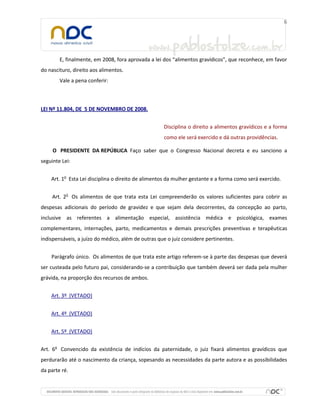 E, finalmente, em 2008, fora aprovada a lei dos “alimentos gravídicos”, que reconhece, em favor
do nascituro, direito aos alimentos.
        Vale a pena conferir:



LEI Nº 11.804, DE 5 DE NOVEMBRO DE 2008.


                                                    Disciplina o direito a alimentos gravídicos e a forma
                                                    como ele será exercido e dá outras providências.

     O PRESIDENTE DA REPÚBLICA Faço saber que o Congresso Nacional decreta e eu sanciono a
seguinte Lei:


    Art. 1o Esta Lei disciplina o direito de alimentos da mulher gestante e a forma como será exercido.


     Art. 2o Os alimentos de que trata esta Lei compreenderão os valores suficientes para cobrir as
despesas adicionais do período de gravidez e que sejam dela decorrentes, da concepção ao parto,
inclusive as referentes a alimentação especial, assistência médica e psicológica, exames
complementares, internações, parto, medicamentos e demais prescrições preventivas e terapêuticas
indispensáveis, a juízo do médico, além de outras que o juiz considere pertinentes.


    Parágrafo único. Os alimentos de que trata este artigo referem-se à parte das despesas que deverá
ser custeada pelo futuro pai, considerando-se a contribuição que também deverá ser dada pela mulher
grávida, na proporção dos recursos de ambos.


    Art. 3º (VETADO)


    Art. 4º (VETADO)


    Art. 5º (VETADO)


Art. 6o Convencido da existência de indícios da paternidade, o juiz fixará alimentos gravídicos que
perdurarão até o nascimento da criança, sopesando as necessidades da parte autora e as possibilidades
da parte ré.
 