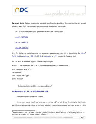 Parágrafo único. Após o nascimento com vida, os alimentos gravídicos ficam convertidos em pensão
alimentícia em favor do menor até que uma das partes solicite a sua revisão.


    Art. 7o O réu será citado para apresentar resposta em 5 (cinco) dias.


    Art. 8º (VETADO)


    Art. 9º (VETADO)


    Art. 10º (VETADO)


Art. 11. Aplicam-se supletivamente nos processos regulados por esta Lei as disposições das Leis nos
5.478, de 25 de julho de 1968, e 5.869, de 11 de janeiro de 1973 - Código de Processo Civil.


Art. 12. Esta Lei entra em vigor na data de sua publicação.

Brasília, 5 de novembro de 2008; 187o da Independência e 120o da República.

LUIZ INÁCIO LULA DA SILVA
Tarso Genro
José Antonio Dias Toffoli
Dilma Rousseff



        É interessante ler também a mensagem de veto8:


MENSAGEM Nº 853, DE 5 DE NOVEMBRO DE 2008.


      Senhor Presidente do Senado Federal,


      Comunico a Vossa Excelência que, nos termos do § 1o do art. 66 da Constituição, decidi vetar
parcialmente, por contrariedade ao interesse público e inconstitucionalidade, o Projeto de Lei no 7.376,


8
 Disponível no: http://www.planalto.gov.br/ccivil_03/_Ato2007-2010/2008/Msg/VEP-853-
08.htm, acessado em 20 de Janeiro de 2009.
 