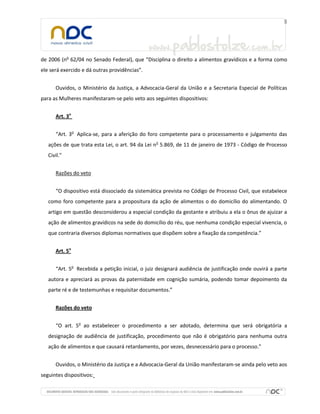 de 2006 (no 62/04 no Senado Federal), que “Disciplina o direito a alimentos gravídicos e a forma como
ele será exercido e dá outras providências”.


      Ouvidos, o Ministério da Justiça, a Advocacia-Geral da União e a Secretaria Especial de Políticas
para as Mulheres manifestaram-se pelo veto aos seguintes dispositivos:


      Art. 3o


      “Art. 3o Aplica-se, para a aferição do foro competente para o processamento e julgamento das
   ações de que trata esta Lei, o art. 94 da Lei no 5.869, de 11 de janeiro de 1973 - Código de Processo
   Civil.”


      Razões do veto


      “O dispositivo está dissociado da sistemática prevista no Código de Processo Civil, que estabelece
   como foro competente para a propositura da ação de alimentos o do domicílio do alimentando. O
   artigo em questão desconsiderou a especial condição da gestante e atribuiu a ela o ônus de ajuizar a
   ação de alimentos gravídicos na sede do domicílio do réu, que nenhuma condição especial vivencia, o
   que contraria diversos diplomas normativos que dispõem sobre a fixação da competência.”


      Art. 5o


      “Art. 5o Recebida a petição inicial, o juiz designará audiência de justificação onde ouvirá a parte
   autora e apreciará as provas da paternidade em cognição sumária, podendo tomar depoimento da
   parte ré e de testemunhas e requisitar documentos.”


      Razões do veto


      “O art. 5o ao estabelecer o procedimento a ser adotado, determina que será obrigatória a
   designação de audiência de justificação, procedimento que não é obrigatório para nenhuma outra
   ação de alimentos e que causará retardamento, por vezes, desnecessário para o processo.”


      Ouvidos, o Ministério da Justiça e a Advocacia-Geral da União manifestaram-se ainda pelo veto aos
seguintes dispositivos:
 