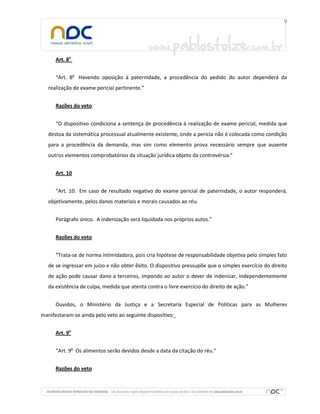 Art. 8o


      “Art. 8o Havendo oposição à paternidade, a procedência do pedido do autor dependerá da
   realização de exame pericial pertinente.”


      Razões do veto


      “O dispositivo condiciona a sentença de procedência à realização de exame pericial, medida que
   destoa da sistemática processual atualmente existente, onde a perícia não é colocada como condição
   para a procedência da demanda, mas sim como elemento prova necessário sempre que ausente
   outros elementos comprobatórios da situação jurídica objeto da controvérsia.”


      Art. 10


      “Art. 10. Em caso de resultado negativo do exame pericial de paternidade, o autor responderá,
   objetivamente, pelos danos materiais e morais causados ao réu.


      Parágrafo único. A indenização será liquidada nos próprios autos.”


      Razões do veto


      “Trata-se de norma intimidadora, pois cria hipótese de responsabilidade objetiva pelo simples fato
   de se ingressar em juízo e não obter êxito. O dispositivo pressupõe que o simples exercício do direito
   de ação pode causar dano a terceiros, impondo ao autor o dever de indenizar, independentemente
   da existência de culpa, medida que atenta contra o livre exercício do direito de ação.”


      Ouvidos, o Ministério da Justiça e a Secretaria Especial de Políticas para as Mulheres
manifestaram-se ainda pelo veto ao seguinte dispositivo:


      Art. 9o


      “Art. 9o Os alimentos serão devidos desde a data da citação do réu.”


      Razões do veto
 