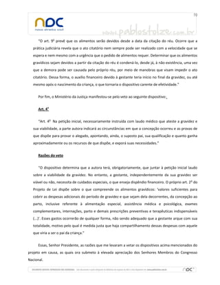 “O art. 9o
prevê que os alimentos serão devidos desde a data da citação do réu. Ocorre que a
prática judiciária revela que o ato citatório nem sempre pode ser realizado com a velocidade que se
espera e nem mesmo com a urgência que o pedido de alimentos requer. Determinar que os alimentos
gravídicos sejam devidos a partir da citação do réu é condená-lo, desde já, à não-existência, uma vez
que a demora pode ser causada pelo próprio réu, por meio de manobras que visam impedir o ato
citatório. Dessa forma, o auxílio financeiro devido à gestante teria início no final da gravidez, ou até
mesmo após o nascimento da criança, o que tornaria o dispositivo carente de efetividade.”
Por fim, o Ministério da Justiça manifestou-se pelo veto ao seguinte dispositivo:
Art. 4o
“Art. 4o
Na petição inicial, necessariamente instruída com laudo médico que ateste a gravidez e
sua viabilidade, a parte autora indicará as circunstâncias em que a concepção ocorreu e as provas de
que dispõe para provar o alegado, apontando, ainda, o suposto pai, sua qualificação e quanto ganha
aproximadamente ou os recursos de que dispõe, e exporá suas necessidades.”
Razões do veto
“O dispositivo determina que a autora terá, obrigatoriamente, que juntar à petição inicial laudo
sobre a viabilidade da gravidez. No entanto, a gestante, independentemente da sua gravidez ser
viável ou não, necessita de cuidados especiais, o que enseja dispêndio financeiro. O próprio art. 2o
do
Projeto de Lei dispõe sobre o que compreende os alimentos gravídicos: ‘valores suficientes para
cobrir as despesas adicionais do período de gravidez e que sejam dela decorrentes, da concepção ao
parto, inclusive referente à alimentação especial, assistência médica e psicológica, exames
complementares, internações, parto e demais prescrições preventivas e terapêuticas indispensáveis
(...)’. Esses gastos ocorrerão de qualquer forma, não sendo adequado que a gestante arque com sua
totalidade, motivo pelo qual é medida justa que haja compartilhamento dessas despesas com aquele
que viria a ser o pai da criança.”
Essas, Senhor Presidente, as razões que me levaram a vetar os dispositivos acima mencionados do
projeto em causa, as quais ora submeto à elevada apreciação dos Senhores Membros do Congresso
Nacional.
 
