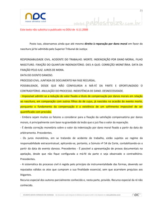Este texto não substitui o publicado no DOU de 6.11.2008
Posto isso, observamos ainda que até mesmo direito à reparação por dano moral em favor do
nascituro já foi admitido pelo Superior Tribunal de Justiça:
RESPONSABILIDADE CIVIL. ACIDENTE DO TRABALHO. MORTE. INDENIZAÇÃO POR DANO MORAL. FILHO
NASCITURO. FIXAÇÃO DO QUANTUM INDENIZATÓRIO. DIES A QUO. CORREÇÃO MONETÁRIA. DATA DA
FIXAÇÃO PELO JUIZ. JUROS DE MORA.
DATA DO EVENTO DANOSO.
PROCESSO CIVIL. JUNTADA DE DOCUMENTO NA FASE RECURSAL.
POSSIBILIDADE, DESDE QUE NÃO CONFIGURDA A MÁ-FÉ DA PARTE E OPORTUNIZADO O
CONTRADITÓRIO. ANULAÇÃO DO PROCESSO. INEXISTÊNCIA DE DANO. DESNECESSIDADE.
- Impossível admitir-se a redução do valor fixado a título de compensação por danos morais em relação
ao nascituro, em comparação com outros filhos do de cujus, já nascidos na ocasião do evento morte,
porquanto o fundamento da compensação é a existência de um sofrimento impossível de ser
quantificado com precisão.
- Embora sejam muitos os fatores a considerar para a fixação da satisfação compensatória por danos
morais, é principalmente com base na gravidade da lesão que o juiz fixa o valor da reparação.
- É devida correção monetária sobre o valor da indenização por dano moral fixado a partir da data do
arbitramento. Precedentes.
- Os juros moratórios, em se tratando de acidente de trabalho, estão sujeitos ao regime da
responsabilidade extracontratual, aplicando-se, portanto, a Súmula nº 54 da Corte, contabilizando-os a
partir da data do evento danoso. Precedentes - É possível a apresentação de provas documentais na
apelação, desde que não fique configurada a má-fé da parte e seja observado o contraditório.
Precedentes.
- A sistemática do processo civil é regida pelo princípio da instrumentalidade das formas, devendo ser
reputados válidos os atos que cumpram a sua finalidade essencial, sem que acarretem prejuízos aos
litigantes.
Recurso especial dos autores parcialmente conhecido e, nesta parte, provido. Recurso especial da ré não
conhecido.
 