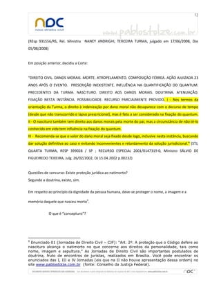 (REsp 931556/RS, Rel. Ministra NANCY ANDRIGHI, TERCEIRA TURMA, julgado em 17/06/2008, DJe
05/08/2008)
Em posição anterior, decidiu a Corte:
“DIREITO CIVIL. DANOS MORAIS. MORTE. ATROPELAMENTO. COMPOSIÇÃO FÉRREA. AÇÃO AJUIZADA 23
ANOS APÓS O EVENTO. PRESCRIÇÃO INEXISTENTE. INFLUÊNCIA NA QUANTIFICAÇÃO DO QUANTUM.
PRECEDENTES DA TURMA. NASCITURO. DIREITO AOS DANOS MORAIS. DOUTRINA. ATENUAÇÃO.
FIXAÇÃO NESTA INSTÂNCIA. POSSIBILIDADE. RECURSO PARCIALMENTE PROVIDO. I - Nos termos da
orientação da Turma, o direito à indenização por dano moral não desaparece com o decurso de tempo
(desde que não transcorrido o lapso prescricional), mas é fato a ser considerado na fixação do quantum.
II - O nascituro também tem direito aos danos morais pela morte do pai, mas a circunstância de não tê-lo
conhecido em vida tem influência na fixação do quantum.
III - Recomenda-se que o valor do dano moral seja fixado desde logo, inclusive nesta instância, buscando
dar solução definitiva ao caso e evitando inconvenientes e retardamento da solução jurisdicional.” (STJ,
QUARTA TURMA, RESP 399028 / SP ; RECURSO ESPECIAL 2001/0147319-0, Ministro SÁLVIO DE
FIGUEIREDO TEIXEIRA, Julg. 26/02/2002, DJ 15.04.2002 p.00232)
Questões de concurso: Existe proteção jurídica ao natimorto?
Segundo a doutrina, existe, sim.
Em respeito ao princípio da dignidade da pessoa humana, deve-se proteger o nome, a imagem e a
memória daquele que nasceu morto9
.
O que é “concepturo”?
9
Enunciado 01 (Jornadas de Direito Civil – CJF): “Art. 2º. A proteção que o Código defere ao
nascituro alcança o natimorto no que concerne aos direitos da personalidade, tais como
nome, imagem e sepultura.” As Jornadas de Direito Civil são importantes postulados de
doutrina, fruto de encontros de juristas, realizados em Brasília. Você pode encontrar os
enunciados das I, III e IV Jornadas (eis que na II não houve apresentação dessa ordem) no
site www.pablostolze.com.br (fonte: Conselho da Justiça Federal).
 