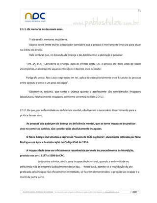 2.1.1. Os menores de dezesseis anos.
Trata-se dos menores impúberes.
Abaixo deste limite etário, o legislador considera que a pessoa é inteiramente imatura para atuar
na órbita do direito.
Vale lembrar que, no Estatuto da Criança e do Adolescente, a distinção é peculiar:
“Art. 2º, ECA - Considera-se criança, para os efeitos desta Lei, a pessoa até doze anos de idade
incompletos, e adolescente aquela entre doze e dezoito anos de idade.
Parágrafo único. Nos casos expressos em lei, aplica-se excepcionalmente este Estatuto às pessoas
entre dezoito e vinte e um anos de idade”.
Observe-se, todavia, que tanto a criança quanto o adolescente são considerados incapazes
(absoluta ou relativamente incapazes, conforme veremos no item 2.2.1.).
2.1.2. Os que, por enfermidade ou deficiência mental, não tiverem o necessário discernimento para a
prática desses atos.
As pessoas que padeçam de doença ou deficiência mental, que as torne incapazes de praticar
atos no comércio jurídico, são consideradas absolutamente incapazes.
O Novo Código Civil afastou a expressão “loucos de todo o gênero”, duramente criticada por Nina
Rodrigues na época da elaboração do Código Civil de 1916.
A incapacidade deve ser oficialmente reconhecida por meio do procedimento de interdição,
previsto nos arts. 1177 a 1186 do CPC.
A doutrina admite, ainda, uma incapacidade natural, quando a enfermidade ou
deficiência não se encontra judicialmente declarada. Nesse caso, admite-se a invalidação do ato
praticado pelo incapaz não oficialmente interditado, se ficarem demonstrados: o prejuízo ao incapaz e a
má-fé da outra parte.
 