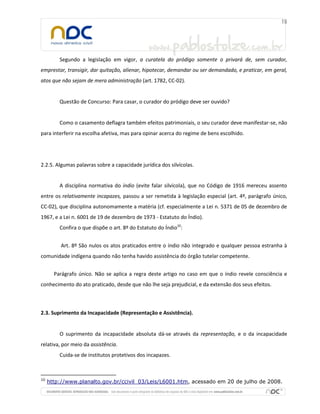 Segundo a legislação em vigor, a curatela do pródigo somente o privará de, sem curador,
emprestar, transigir, dar quitação, alienar, hipotecar, demandar ou ser demandado, e praticar, em geral,
atos que não sejam de mera administração (art. 1782, CC-02).
Questão de Concurso: Para casar, o curador do pródigo deve ser ouvido?
Como o casamento deflagra também efeitos patrimoniais, o seu curador deve manifestar-se, não
para interferir na escolha afetiva, mas para opinar acerca do regime de bens escolhido.
2.2.5. Algumas palavras sobre a capacidade jurídica dos silvícolas.
A disciplina normativa do índio (evite falar silvícola), que no Código de 1916 mereceu assento
entre os relativamente incapazes, passou a ser remetida à legislação especial (art. 4º, parágrafo único,
CC-02), que disciplina autonomamente a matéria (cf. especialmente a Lei n. 5371 de 05 de dezembro de
1967, e a Lei n. 6001 de 19 de dezembro de 1973 - Estatuto do Índio).
Confira o que dispõe o art. 8º do Estatuto do Índio10
:
Art. 8º São nulos os atos praticados entre o índio não integrado e qualquer pessoa estranha à
comunidade indígena quando não tenha havido assistência do órgão tutelar competente.
Parágrafo único. Não se aplica a regra deste artigo no caso em que o índio revele consciência e
conhecimento do ato praticado, desde que não lhe seja prejudicial, e da extensão dos seus efeitos.
2.3. Suprimento da Incapacidade (Representação e Assistência).
O suprimento da incapacidade absoluta dá-se através da representação, e o da incapacidade
relativa, por meio da assistência.
Cuida-se de institutos protetivos dos incapazes.
10
http://www.planalto.gov.br/ccivil_03/Leis/L6001.htm, acessado em 20 de julho de 2008.
 