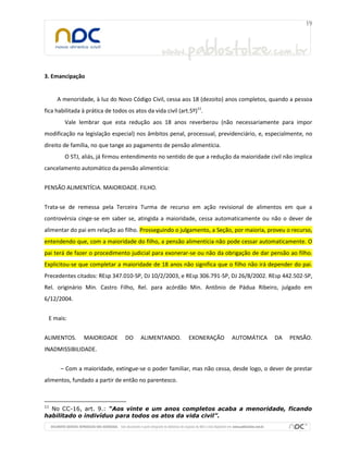 3. Emancipação
A menoridade, à luz do Novo Código Civil, cessa aos 18 (dezoito) anos completos, quando a pessoa
fica habilitada à prática de todos os atos da vida civil (art.5º)11
.
Vale lembrar que esta redução aos 18 anos reverberou (não necessariamente para impor
modificação na legislação especial) nos âmbitos penal, processual, previdenciário, e, especialmente, no
direito de família, no que tange ao pagamento de pensão alimentícia.
O STJ, aliás, já firmou entendimento no sentido de que a redução da maioridade civil não implica
cancelamento automático da pensão alimentícia:
PENSÃO ALIMENTÍCIA. MAIORIDADE. FILHO.
Trata-se de remessa pela Terceira Turma de recurso em ação revisional de alimentos em que a
controvérsia cinge-se em saber se, atingida a maioridade, cessa automaticamente ou não o dever de
alimentar do pai em relação ao filho. Prosseguindo o julgamento, a Seção, por maioria, proveu o recurso,
entendendo que, com a maioridade do filho, a pensão alimentícia não pode cessar automaticamente. O
pai terá de fazer o procedimento judicial para exonerar-se ou não da obrigação de dar pensão ao filho.
Explicitou-se que completar a maioridade de 18 anos não significa que o filho não irá depender do pai.
Precedentes citados: REsp 347.010-SP, DJ 10/2/2003, e REsp 306.791-SP, DJ 26/8/2002. REsp 442.502-SP,
Rel. originário Min. Castro Filho, Rel. para acórdão Min. Antônio de Pádua Ribeiro, julgado em
6/12/2004.
E mais:
ALIMENTOS. MAIORIDADE DO ALIMENTANDO. EXONERAÇÃO AUTOMÁTICA DA PENSÃO.
INADMISSIBILIDADE.
– Com a maioridade, extingue-se o poder familiar, mas não cessa, desde logo, o dever de prestar
alimentos, fundado a partir de então no parentesco.
11
No CC-16, art. 9.: “Aos vinte e um anos completos acaba a menoridade, ficando
habilitado o indivíduo para todos os atos da vida civil”.
 