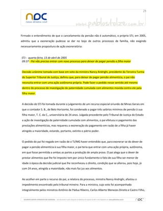 Firmado o entendimento de que o cancelamento da pensão não é automático, o próprio STJ, em 2005,
admitiu que a exoneração pudesse se dar no bojo de outros processos de família, não exigindo
necessariamente propositura de ação exoneratória:
STJ - quarta-feira, 13 de abril de 2005
09:37 - Pai não precisa entrar com novo processo para deixar de pagar pensão a filha maior
Decisão unânime tomada com base em voto da ministra Nancy Andrighi, presidente da Terceira Turma
do Superior Tribunal de Justiça, definiu que, para deixar de pagar pensão alimentícia, o pai não
necessita entrar com uma ação autônoma própria. Pode fazer o pedido nesse sentido até mesmo
dentro do processo de investigação de paternidade cumulada com alimentos movida contra ele pela
filha maior.
A decisão do STJ foi tomada durante o julgamento de um recurso especial oriundo de Minas Gerais em
que o contador S. B., de Belo Horizonte, foi condenado a pagar três salários mínimos de pensão à sua
filha maior, T. C. da C., universitária de 24 anos. Julgada procedente pelo Tribunal de Justiça do Estado
a ação de investigação de paternidade cumulada com alimentos, o pai efetuou o pagamento das
prestações alimentícias, mas requereu a exoneração do pagamento em razão de a filha já haver
atingido a maioridade, estando, portanto, extinto o pátrio poder.
O pedido do pai foi negado em razão de o TJ/MG haver entendido que, para exonerar-se do dever de
pagar a pensão alimentícia à sua filha maior, o pai teria que entrar com uma ação própria, autônoma,
em que fosse permitida a ambas as partes a produção de ampla prova. O pai alega que o dever de
prestar alimentos que lhe foi imposto tem por único fundamento o fato de sua filha ser menor de
idade à época da decisão judicial que lhe reconheceu o direito, condição que se alterou, pois hoje, já
com 24 anos, atingida a maioridade, não mais faz jus aos alimentos.
Ao acolher em parte o recurso do pai, a relatora do processo, ministra Nancy Andrighi, afastou o
impedimento encontrado pelo tribunal mineiro. Para a ministra, cujo voto foi acompanhado
integralmente pelos ministros Antônio de Pádua Ribeiro, Carlos Alberto Menezes Direito e Castro Filho,
 