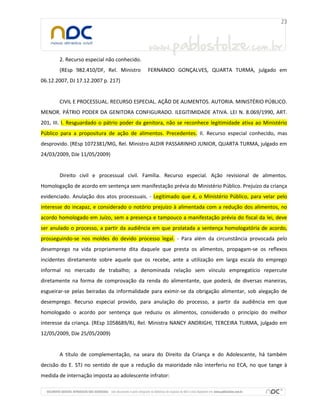 2. Recurso especial não conhecido.
(REsp 982.410/DF, Rel. Ministro FERNANDO GONÇALVES, QUARTA TURMA, julgado em
06.12.2007, DJ 17.12.2007 p. 217)
CIVIL E PROCESSUAL. RECURSO ESPECIAL. AÇÃO DE ALIMENTOS. AUTORIA. MINISTÉRIO PÚBLICO.
MENOR. PÁTRIO PODER DA GENITORA CONFIGURADO. ILEGITIMIDADE ATIVA. LEI N. 8.069/1990, ART.
201, III. I. Resguardado o pátrio poder da genitora, não se reconhece legitimidade ativa ao Ministério
Público para a propositura de ação de alimentos. Precedentes. II. Recurso especial conhecido, mas
desprovido. (REsp 1072381/MG, Rel. Ministro ALDIR PASSARINHO JUNIOR, QUARTA TURMA, julgado em
24/03/2009, DJe 11/05/2009)
Direito civil e processual civil. Família. Recurso especial. Ação revisional de alimentos.
Homologação de acordo em sentença sem manifestação prévia do Ministério Público. Prejuízo da criança
evidenciado. Anulação dos atos processuais. - Legitimado que é, o Ministério Público, para velar pelo
interesse do incapaz, e considerado o notório prejuízo à alimentada com a redução dos alimentos, no
acordo homologado em Juízo, sem a presença e tampouco a manifestação prévia do fiscal da lei, deve
ser anulado o processo, a partir da audiência em que prolatada a sentença homologatória de acordo,
prosseguindo-se nos moldes do devido processo legal. - Para além da circunstância provocada pelo
desemprego na vida propriamente dita daquele que presta os alimentos, propagam-se os reflexos
incidentes diretamente sobre aquele que os recebe, ante a utilização em larga escala do emprego
informal no mercado de trabalho; a denominada relação sem vínculo empregatício repercute
diretamente na forma de comprovação da renda do alimentante, que poderá, de diversas maneiras,
esgueirar-se pelas beiradas da informalidade para eximir-se da obrigação alimentar, sob alegação de
desemprego. Recurso especial provido, para anulação do processo, a partir da audiência em que
homologado o acordo por sentença que reduziu os alimentos, considerado o princípio do melhor
interesse da criança. (REsp 1058689/RJ, Rel. Ministra NANCY ANDRIGHI, TERCEIRA TURMA, julgado em
12/05/2009, DJe 25/05/2009)
A título de complementação, na seara do Direito da Criança e do Adolescente, há também
decisão do E. STJ no sentido de que a redução da maioridade não interferiu no ECA, no que tange à
medida de internação imposta ao adolescente infrator:
 