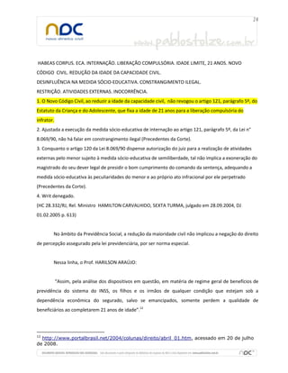 HABEAS CORPUS. ECA. INTERNAÇÃO. LIBERAÇÃO COMPULSÓRIA. IDADE LIMITE, 21 ANOS. NOVO
CÓDIGO CIVIL. REDUÇÃO DA IDADE DA CAPACIDADE CIVIL.
DESINFLUÊNCIA NA MEDIDA SÓCIO-EDUCATIVA. CONSTRANGIMENTO ILEGAL.
RESTRIÇÃO. ATIVIDADES EXTERNAS. INOCORRÊNCIA.
1. O Novo Código Civil, ao reduzir a idade da capacidade civil, não revogou o artigo 121, parágrafo 5º, do
Estatuto da Criança e do Adolescente, que fixa a idade de 21 anos para a liberação compulsória do
infrator.
2. Ajustada a execução da medida sócio-educativa de internação ao artigo 121, parágrafo 5º, da Lei n°
8.069/90, não há falar em constrangimento ilegal (Precedentes da Corte).
3. Conquanto o artigo 120 da Lei 8.069/90 dispense autorização do juiz para a realização de atividades
externas pelo menor sujeito à medida sócio-educativa de semiliberdade, tal não implica a exoneração do
magistrado do seu dever legal de presidir o bom cumprimento do comando da sentença, adequando a
medida sócio-educativa às peculiaridades do menor e ao próprio ato infracional por ele perpetrado
(Precedentes da Corte).
4. Writ denegado.
(HC 28.332/RJ, Rel. Ministro HAMILTON CARVALHIDO, SEXTA TURMA, julgado em 28.09.2004, DJ
01.02.2005 p. 613)
No âmbito da Previdência Social, a redução da maioridade civil não implicou a negação do direito
de percepção assegurado pela lei previdenciária, por ser norma especial.
Nessa linha, o Prof. HARILSON ARAÚJO:
“Assim, pela análise dos dispositivos em questão, em matéria de regime geral de benefícios de
previdência do sistema do INSS, os filhos e os irmãos de qualquer condição que estejam sob a
dependência econômica do segurado, salvo se emancipados, somente perdem a qualidade de
beneficiários ao completarem 21 anos de idade”.12
12
http://www.portalbrasil.net/2004/colunas/direito/abril_01.htm, acessado em 20 de julho
de 2008.
 