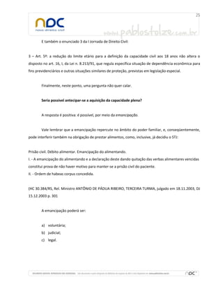 E também o enunciado 3 da I Jornada de Direito Civil:
3 – Art. 5º: a redução do limite etário para a definição da capacidade civil aos 18 anos não altera o
disposto no art. 16, I, da Lei n. 8.213/91, que regula específica situação de dependência econômica para
fins previdenciários e outras situações similares de proteção, previstas em legislação especial.
Finalmente, neste ponto, uma pergunta não quer calar.
Seria possível antecipar-se a aquisição da capacidade plena?
A resposta é positiva: é possível, por meio da emancipação.
Vale lembrar que a emancipação repercute no âmbito do poder familiar, e, conseqüentemente,
pode interferir também na obrigação de prestar alimentos, como, inclusive, já decidiu o STJ:
Prisão civil. Débito alimentar. Emancipação do alimentando.
I. - A emancipação do alimentando e a declaração deste dando quitação das verbas alimentares vencidas
constitui prova de não haver motivo para manter-se a prisão civil do paciente.
II. - Ordem de habeas corpus concedida.
(HC 30.384/RS, Rel. Ministro ANTÔNIO DE PÁDUA RIBEIRO, TERCEIRA TURMA, julgado em 18.11.2003, DJ
15.12.2003 p. 301
A emancipação poderá ser:
a) voluntária;
b) judicial;
c) legal.
 