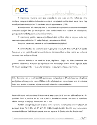 A emancipação voluntária ocorre pela concessão dos pais, ou de um deles na falta do outro,
mediante instrumento público, independentemente de homologação judicial, desde que o menor haja
completado dezesseis anos (art. 5º., parágrafo único, I, primeira parte, CC-02).
A emancipação é ato irrevogável, mas os pais podem ser responsabilizados solidariamente pelos
danos causados pelo filho que emanciparam. Esse é o entendimento mais razoável, em nossa opinião,
para que a vítima não fique sem qualquer ressarcimento.
A emancipação judicial é aquela concedida pelo juiz, ouvido o tutor, se o menor contar com
dezesseis anos completos (art. 5º, parágrafo único, I, segunda parte, CC-02).
Posto isso, passaremos a analisar as hipóteses de emancipação legal.
A primeira hipótese é o casamento (art. 5º, parágrafo único, II, CC-02 e art. 9º, § 1º, II, CC-16).
Recebendo-se em matrimônio, portanto, antecipam a plena capacidade jurídica, mesmo que venham a
se separar ou a se divorciar depois.
Um dado relevante a ser destacado é que, segundo o Código Civil, excepcionalmente, será
permitida a convolação de núpcias por aquele que ainda não alcançou a idade mínima legal (art. 1520,
CC-02), em caso de gravidez ou para evitar a imposição ou o cumprimento de pena criminal.
OBS.: Confronte a Lei n. 11.106 de 2005, que revogou o dispositivo do CP autorizador da extinção da
punibilidade pelo casamento, e o art. 1520 do CC. Em sala de aula, em momento oportuno, faremos esta
importante análise, inclusive em face das suas implicações com o Direito de Família.
Em seguida, prevê a lei como causa de emancipação legal o exercício de emprego público efetivo (art. 5º,
parágrafo único, III, CC-02 e art. 9º, § 1º, III, CC-16), embora dificilmente a lei admita o provimento
efetivo em cargo ou emprego público antes dos 18 anos.
Também a colação de grau em curso de ensino superior é causa legal de emancipação (art. 5º,
parágrafo único, IV, CC-02 e art. 9º, § 1º, IV, CC-16). Situação também de difícil ocorrência, para os
menores de 18 anos. Você já imaginou colar grau, em seu curso de Direito, antes dos dezoito anos?
 