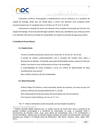 Finalmente, justifica a emancipação o estabelecimento civil ou comercial, ou a existência de
relação de emprego, desde que, em função deles, o menor com dezesseis anos completos tenha
economia própria (art. 5º, parágrafo único, V, CC-02 e art. 9º, § 1º, V, CC-16).
Interessante é a questão do menor com dezesseis anos completos emancipado por força de uma
relação de emprego. Trata-se de previsão legal inovadora. Nesse caso, entendemos que, ainda que venha
a ser demitido, não retorna à situação de incapacidade, em respeito ao princípio da segurança jurídica.
4. Extinção da Pessoa Natural.
4.1. Noções Gerais
Termina a existência da pessoa natural com a morte (art. 6º, CC-02, art. 10, CC-16).
A parada do sistema cardiorrespiratório com a cessação das funções vitais indica o
falecimento do indivíduo. Tal aferição, permeada de dificuldades técnicas, deverá ser feita por
médico, com base em seus conhecimentos clínicos e de tanatologia.
A irreversibilidade da morte encefálica a torna um critério de determinação do óbito
cientificamente mais preciso13
.
Mas a matéria reveste-se de alta complexidade.
4.2. Morte Presumida.
O Novo Código Civil admite a morte presumida, quanto aos ausentes, nos casos em que a lei
autoriza a abertura da sucessão definitiva (art. 6., CC-02).
Mas a declaração de morte presumida não ocorre apenas em caso de ausência.
A lei enumera outras hipóteses, em seu art. 7°, I e II:
“Art. 7° - Pode ser declarada a morte presumida, sem decretação de ausência:
13
MARIA HELENA DINIZ observa que “a noção comum de morte tem sido a ocorrência de
parada cardíaca prolongada e a ausência de respiração, ou seja, a cessação total e
permanente da funções vitais, mas, para efeito de transplante, tem a lei considerado a
morte encefálica, mesmo que os demais órgãos estejam em pleno funcionamento, ainda que
ativados por drogas” (“O Estado Atual do Biodireito”, São Paulo: Saraiva, 2001, págs. 266-
267)..
 