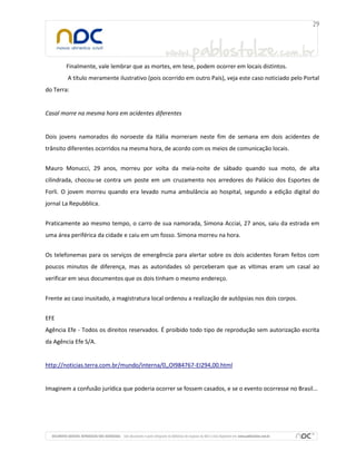 Finalmente, vale lembrar que as mortes, em tese, podem ocorrer em locais distintos.
A título meramente ilustrativo (pois ocorrido em outro País), veja este caso noticiado pelo Portal
do Terra:
Casal morre na mesma hora em acidentes diferentes
Dois jovens namorados do noroeste da Itália morreram neste fim de semana em dois acidentes de
trânsito diferentes ocorridos na mesma hora, de acordo com os meios de comunicação locais.
Mauro Monucci, 29 anos, morreu por volta da meia-noite de sábado quando sua moto, de alta
cilindrada, chocou-se contra um poste em um cruzamento nos arredores do Palácio dos Esportes de
Forli. O jovem morreu quando era levado numa ambulância ao hospital, segundo a edição digital do
jornal La Repubblica.
Praticamente ao mesmo tempo, o carro de sua namorada, Simona Acciai, 27 anos, saiu da estrada em
uma área periférica da cidade e caiu em um fosso. Simona morreu na hora.
Os telefonemas para os serviços de emergência para alertar sobre os dois acidentes foram feitos com
poucos minutos de diferença, mas as autoridades só perceberam que as vítimas eram um casal ao
verificar em seus documentos que os dois tinham o mesmo endereço.
Frente ao caso inusitado, a magistratura local ordenou a realização de autópsias nos dois corpos.
EFE
Agência Efe - Todos os direitos reservados. É proibido todo tipo de reprodução sem autorização escrita
da Agência Efe S/A.
http://noticias.terra.com.br/mundo/interna/0,,OI984767-EI294,00.html
Imaginem a confusão jurídica que poderia ocorrer se fossem casados, e se o evento ocorresse no Brasil...
 