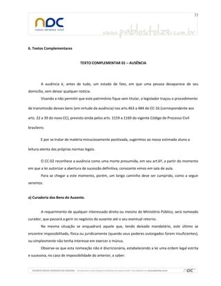 6. Textos Complementares
TEXTO COMPLEMENTAR 01 – AUSÊNCIA
A ausência é, antes de tudo, um estado de fato, em que uma pessoa desaparece de seu
domicílio, sem deixar qualquer notícia.
Visando a não permitir que este patrimônio fique sem titular, o legislador traçou o procedimento
de transmissão desses bens (em virtude da ausência) nos arts.463 a 484 do CC-16 (correspondente aos
arts. 22 a 39 do novo CC), previsto ainda pelos arts. 1159 a 1169 do vigente Código de Processo Civil
brasileiro.
E por se tratar de matéria minuciosamente positivada, sugerimos ao nosso estimado aluno a
leitura atenta das próprias normas legais.
O CC-02 reconhece a ausência como uma morte presumida, em seu art.6º, a partir do momento
em que a lei autorizar a abertura de sucessão definitiva, consoante vimos em sala de aula.
Para se chegar a este momento, porém, um longo caminho deve ser cumprido, como a seguir
veremos.
a) Curadoria dos Bens do Ausente.
A requerimento de qualquer interessado direto ou mesmo do Ministério Público, será nomeado
curador, que passará a gerir os negócios do ausente até o seu eventual retorno.
Na mesma situação se enquadrará aquele que, tendo deixado mandatário, este último se
encontre impossibilitado, física ou juridicamente (quando seus poderes outorgados forem insuficientes),
ou simplesmente não tenha interesse em exercer o múnus.
Observe-se que esta nomeação não é discricionária, estabelecendo a lei uma ordem legal estrita
e sucessiva, no caso de impossibilidade do anterior, a saber:
 