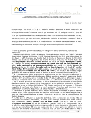 A MORTE PRESUMIDA COMO CAUSA DE DISSOLUÇÃO DO CASAMENTO17
Inácio de Carvalho Neto*
O novo Código Civil, no art. 1.571, § 1º., passou a admitir a presunção de morte como causa de
dissolução do casamento18
. Contraria, assim, o que dispunha o art. 315, parágrafo único, do Código de
1916, que expressamente excluía a morte presumida como causa de dissolução do matrimônio. Ou seja,
por mais duradoura que fosse a ausência, não tinha ela o condão de dissolver o casamento19
. Com a
revogação deste dispositivo pelo art. 54 da Lei do Divórcio, e não tratando esta expressamente do tema,
entenderam alguns autores ser possível a dissolução do matrimônio pela morte presumida20
.
17
Texto que nos foi gentilmente cedido por este grande amigo e brilhante professor de
Direito Civil.
*
Especialista em Direito Penal e Processual Penal pela Unipar. Mestre em Direito Civil pela
Universidade Estadual de Maringá – UEM. Doutorando em Direito Civil pela Universidade de
São Paulo – USP. Professor de Direito Civil da Unifil, da Faccar, da Escola do Ministério
Público e da Escola da Magistratura do Paraná. Promotor de Justiça no Paraná. Autor dos
livros Separação e divórcio: teoria e prática, ed. Juruá, 5ª. edição; Aplicação da pena,
ed. Forense, 2ª. edição; Responsabilidade do Estado por atos de seus agentes, ed.
Atlas; Ação declaratória de constitucionalidade, ed. Juruá, 2ª. edição; Abuso do
direito, ed. Juruá, 3ª. edição; Extinção indireta das obrigações, ed. Juruá, 2ª. edição;
Novo Código Civil comparado e comentado, ed. Juruá, em 7 volumes (alguns em 2ª.
edição); Responsabilidade civil no direito de família, ed. Juruá; e de diversos artigos
publicados em diversas revistas jurídicas. E-mail do autor: inaciocarvalho@onda.com.br.
18
“§ 1º. O casamento válido só se dissolve pela morte de um dos cônjuges ou pelo divórcio,
aplicando-se a presunção estabelecida neste Código quanto ao ausente”. Igualmente dispõe
o Código Civil argentino, com a redação da Lei nº. 23.515/87, com a diferença de que a
dissolução só ocorre com o novo casamento: “Art. 213 - El vínculo matrimonial se disuelve:
1) por la muerte de uno de los esposos; 2) por el matrimonio que contrajere el cónyuge del
declarado ausente com presunción de fallecimiento; 3) por sentencia de divorcio vincular”).
Da mesma forma o Código Civil italiano: “65. Nuovo matrimonio del coniuge. – Divenuta
eseguibile la sentenza che dichiara la morte presunta, il coniuge può contrarre nuovo
matrimonio”. Igualmente dispunha o art. 59 do Projeto de Orlando Gomes.
19
Observe-se o quanto perniciosa era a regra: imagine-se a hipótese de pessoa recém-
casada, ainda nova, desaparecendo em seguida seu cônjuge. Ficaria essa pessoa para o
resto da vida impossibilitada de se casar novamente, tendo em vista a impossibilidade do
divórcio à época.
20
“Ainda que se efetuasse a sucessão definitiva, com a presunção de morte, não se
considerava dissolvido o casamento, de sorte que o cônjuge presente não podia contrair
novo casamento. Agora, porém, não há mais óbice” (PACHECO, José da Silva.
Inventários e partilhas. 10. ed. Rio de Janeiro: Forense, 1996, p. 67) (grifo nosso). “Se a
lei admitiu, para efeitos patrimoniais, uma presunção de morte do ausente há mais de vinte
anos ou que completou 95 anos de idade, não se vê razão para não admitir a mesma
presunção em matéria de casamento. Se houve para um caso uma forte razão de fato a
 