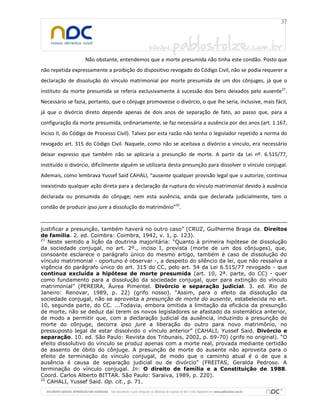 Não obstante, entendemos que a morte presumida não tinha este condão. Posto que
não repetida expressamente a proibição do dispositivo revogado do Código Civil, não se podia requerer a
declaração de dissolução do vínculo matrimonial por morte presumida de um dos cônjuges, já que o
instituto da morte presumida se referia exclusivamente à sucessão dos bens deixados pelo ausente21
.
Necessário se fazia, portanto, que o cônjuge promovesse o divórcio, o que lhe seria, inclusive, mais fácil,
já que o divórcio direto depende apenas de dois anos de separação de fato, ao passo que, para a
configuração da morte presumida, ordinariamente, se faz necessária a ausência por dez anos (art. 1.167,
inciso II, do Código de Processo Civil). Talvez por esta razão não tenha o legislador repetido a norma do
revogado art. 315 do Código Civil. Naquele, como não se aceitava o divórcio a vínculo, era necessário
deixar expresso que também não se aplicaria a presunção de morte. A partir da Lei nº. 6.515/77,
instituído o divórcio, dificilmente alguém se utilizaria desta presunção para dissolver o vínculo conjugal.
Ademais, como lembrava Yussef Said CAHALI, “ausente qualquer provisão legal que o autorize, continua
inexistindo qualquer ação direta para a declaração da ruptura do vínculo matrimonial devido à ausência
declarada ou presumida do cônjuge; nem esta ausência, ainda que declarada judicialmente, tem o
condão de produzir ipso jure a dissolução do matrimônio”22
.
justificar a presunção, também haverá no outro caso” (CRUZ, Guilherme Braga da. Direitos
de família. 2. ed. Coimbra: Coimbra, 1942, v. 1, p. 123).
21
Neste sentido a lição da doutrina majoritária: “Quanto à primeira hipótese de dissolução
da sociedade conjugal, no art. 2º., inciso I, prevista (morte de um dos cônjuges), que,
consoante esclarece o parágrafo único do mesmo artigo, também é caso de dissolução do
vínculo matrimonial - oportuno é observar -, a despeito do silêncio da lei, que não ressalva a
vigência do parágrafo único do art. 315 do CC, pelo art. 54 da Lei 6.515/77 revogado - que
continua excluída a hipótese de morte presumida (art. 10, 2ª. parte, do CC) - quer
como fundamento para a dissolução da sociedade conjugal, quer para extinção do vínculo
matrimonial” (PEREIRA, Áurea Pimentel. Divórcio e separação judicial. 3. ed. Rio de
Janeiro: Renovar, 1989, p. 22) (grifo nosso). “Assim, para o efeito da dissolução da
sociedade conjugal, não se aproveita a presunção de morte do ausente, estabelecida no art.
10, segunda parte, do CC. ...Todavia, embora omitida a limitação da eficácia da presunção
de morte, não se deduz daí terem os novos legisladores se afastado da sistemática anterior,
de modo a permitir que, com a declaração judicial da ausência, induzindo a presunção de
morte do cônjuge, decorra ipso jure a liberação do outro para novo matrimônio, no
pressuposto legal de estar dissolvido o vínculo anterior” (CAHALI, Yussef Said. Divórcio e
separação. 10. ed. São Paulo: Revista dos Tribunais, 2002, p. 69-70) (grifo no original). “O
efeito dissolutivo do vínculo se produz apenas com a morte real, provada mediante certidão
de assento de óbito do cônjuge. A presunção de morte do ausente não aproveita para o
efeito de terminação do vínculo conjugal, de modo que o caminho atual é o de que a
ausência é causa de separação judicial ou de divórcio” (FREITAS, Geralda Pedroso. A
terminação do vínculo conjugal. In: O direito de família e a Constituição de 1988.
Coord. Carlos Alberto BITTAR. São Paulo: Saraiva, 1989, p. 220).
22
CAHALI, Yussef Said. Op. cit., p. 71.
 