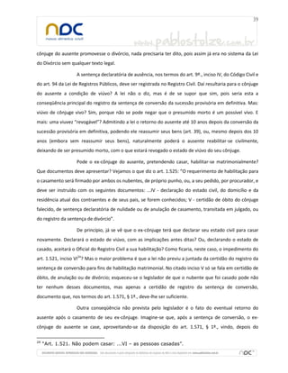 cônjuge do ausente promovesse o divórcio, nada precisaria ter dito, pois assim já era no sistema da Lei
do Divórcio sem qualquer texto legal.
A sentença declaratória de ausência, nos termos do art. 9º., inciso IV, do Código Civil e
do art. 94 da Lei de Registros Públicos, deve ser registrada no Registro Civil. Daí resultaria para o cônjuge
do ausente a condição de viúvo? A lei não o diz, mas é de se supor que sim, pois seria esta a
conseqüência principal do registro da sentença de conversão da sucessão provisória em definitiva. Mas:
viúvo de cônjuge vivo? Sim, porque não se pode negar que o presumido morto é um possível vivo. E
mais: uma viuvez “revogável”? Admitindo a lei o retorno do ausente até 10 anos depois da conversão da
sucessão provisória em definitiva, podendo ele reassumir seus bens (art. 39), ou, mesmo depois dos 10
anos (embora sem reassumir seus bens), naturalmente poderá o ausente reabilitar-se civilmente,
deixando de ser presumido morto, com o que estará revogado o estado de viúvo do seu cônjuge.
Pode o ex-cônjuge do ausente, pretendendo casar, habilitar-se matrimonialmente?
Que documentos deve apresentar? Vejamos o que diz o art. 1.525: “O requerimento de habilitação para
o casamento será firmado por ambos os nubentes, de próprio punho, ou, a seu pedido, por procurador, e
deve ser instruído com os seguintes documentos: ...IV - declaração do estado civil, do domicílio e da
residência atual dos contraentes e de seus pais, se forem conhecidos; V - certidão de óbito do cônjuge
falecido, de sentença declaratória de nulidade ou de anulação de casamento, transitada em julgado, ou
do registro da sentença de divórcio”.
De princípio, já se vê que o ex-cônjuge terá que declarar seu estado civil para casar
novamente. Declarará o estado de viúvo, com as implicações antes ditas? Ou, declarando o estado de
casado, aceitará o Oficial do Registro Civil a sua habilitação? Como ficaria, neste caso, o impedimento do
art. 1.521, inciso VI24
? Mas o maior problema é que a lei não previu a juntada da certidão do registro da
sentença de conversão para fins de habilitação matrimonial. No citado inciso V só se fala em certidão de
óbito, de anulação ou de divórcio; esqueceu-se o legislador de que o nubente que foi casado pode não
ter nenhum desses documentos, mas apenas a certidão de registro da sentença de conversão,
documento que, nos termos do art. 1.571, § 1º., deve-lhe ser suficiente.
Outra conseqüência não prevista pelo legislador é o fato do eventual retorno do
ausente após o casamento de seu ex-cônjuge. Imagine-se que, após a sentença de conversão, o ex-
cônjuge do ausente se case, aproveitando-se da disposição do art. 1.571, § 1º., vindo, depois do
24
“Art. 1.521. Não podem casar: ...VI – as pessoas casadas”.
 