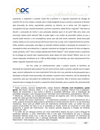 casamento, a reaparecer o ausente. Como fica o primeiro e o segundo casamento do cônjuge do
ausente? Dir-se-á ser simples a solução, pois o citado parágrafo diz que o primeiro casamento se dissolve
pela presunção de morte, equivalendo, portanto, ao divórcio, ou à morte real. Daí seguiria a
conseqüência de que, estando dissolvido o primeiro casamento, válido ficaria o segundo25
. Mas deve-se
discutir: a presunção de morte é uma presunção absoluta (juris et de jure)? Não seria antes uma
presunção relativa (juris tantum)? Não se pode negar o seu caráter de presunção relativa, já que o
ausente pode retornar e, em conseqüência, provar que não está morto realmente. Sendo presunção
relativa, desfaz-se com a prova de que não houve morte real, ou seja, com o reaparecimento do ausente.
Então, desfeita a presunção, seria lógico se entender desfeita também a dissolução do casamento. E a
conseqüência disto seria desastrosa: o segundo casamento do cônjuge do ausente foi feito em bigamia,
sendo, portanto, nulo26
. Esta a solução adotada pelo direito italiano27
. Seria razoável anular o casamento
do ex-cônjuge do ausente pelo reaparecimento deste depois de tanto tempo? Melhor seria se a lei
tivesse disposição semelhante ao § 1.348 do BGB (Código Civil alemão), que dizia expressamente ficar
válido o segundo casamento nesse caso28
.
Por fim, ainda um questionamento: pode o próprio ausente se beneficiar da
dissolução do casamento pela ausência? Ou em outros termos: pode o ausente, estando vivo em algum
lugar, contrair validamente um novo matrimônio? A lei não o diz, mas, partindo-se do pressuposto que a
dissolução se dá pela morte presumida, não estando o ausente morto realmente, não há dissolução do
casamento, pelo que não poderá ele validamente casar novamente. Mas aí teremos outro problema:
enquanto para o cônjuge do ausente o casamento estará dissolvido, para o ausente não, permanecendo
25
Neste sentido, escreve GONÇALVES, Carlos Roberto (Direito civil brasileiro: parte
geral. São Paulo: Saraiva, 2003, v. 1, p. 118) que se o ausente “estiver vivo e aparecer,
depois de presumida a sua morte e aberta a sucessão definitiva, com a dissolução da
sociedade conjugal, e seu cônjuge houver contraído novo matrimônio, prevalecerá o último”.
26
Afasta-se, contudo, as conseqüências criminais da bigamia (art. 235 do Código Penal),
tendo em vista que não houve dolo das partes.
27
“68. Nullità del nuovo matrimonio. – Il matrimonio contratto a norma dell’articolo 65 è
nullo, qualora la persona della quale fu dichiarata la morte presunta ritorni o ne sia accertata
l’esistenza. Sono salvi gli effetti civili del matrimonio dichiarato nullo. La nullità non può
essere pronunziata nel caso in cui è accertata la morte, anche se avvenuta in uma data
posteriore a quella del matrimonio”. No mesmo sentido dispunha o Projeto de Orlando
Gomes (art. 59).
28
“§ 1348. Se um cônjuge contrai um novo matrimônio depois de que o outro cônjuge foi
declarado falecido, o novo matrimônio não é nulo pela circunstância de que o cônjuge
declarado falecido ainda viva, a não ser que ambos cônjuges soubessem no momento da
conclusão do matrimônio que o cônjuge declarado falecido sobreviveu à declaração de
falecimento”. Este dispositivo, contudo, está revogado.
 