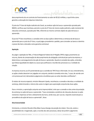descumprimento de um contrato de financiamento no valor de R$ 8,5 milhões, o qual tinha como
garantia a alienação de máquinas industriais.
O juízo da 7ª Vara da Seção Judiciária do Ceará, ao analisar ação de busca e apreensão ajuizada pelo
BNDES, verificou que tramitava, perante o juízo da 2ª Vara da mesma seção judiciária, ação revisional de
cláusulas contratuais, ajuizada pela TBA, referente ao mesmo contrato objeto da ação de busca e
apreensão.
O juiz da 7ª Vara reconheceu a conexão entre as duas ações e determinou a remessa da de busca e
apreensão para o juízo da 2ª Vara, o qual julgou procedente o pedido, para conceder ao banco o domínio
e posse dos bens colocados como garantia contratual.
Apelação
Ao julgar a apelação da TBA, o Tribunal Regional Federal da 5ª Região (TRF5) negou provimento ao
recurso, diante da comprovação do descumprimento da obrigação contratual por parte da empresa, e
determinou o prosseguimento da ação de busca e apreensão. Quanto à conexão das ações, entendeu
que faltava igualdade de objeto ou causa que justificasse a reunião dos processos ou a nulidade da
citação.
A empresa recorreu ao STJ pretendendo que o acórdão do TRF5 fosse reformado. Em seu entendimento,
as ações citadas deveriam ser julgadas em conjunto, devido à conexão entre elas, “o que, de acordo com
a lei processual civil, demandaria julgamento simultâneo para se evitar decisões conflitantes”.
O relator do recurso especial, ministro Massami Uyeda, reconheceu a conexão e decretou a nulidade da
sentença, determinando o retorno dos autos à origem para apreciação conjunta das duas ações.
Para o ministro, a apreciação conjunta seria imprescindível, visto que a conexão se deu antes da prolação
da sentença na ação de busca e apreensão. “Caso constatada a existência de cláusulas abusivas na ação
revisional, imperioso se fará o afastamento da mora, sendo essa, por sua vez, requisito essencial para a
procedência da ação de busca e apreensão”, disse.
Discricionariedade
Entretanto, o ministro Ricardo Villas Bôas Cueva divergiu da posição do relator. Para ele, existe a
possibilidade de o magistrado, após a reunião dos dois processos, deixar de proferir julgamento
 