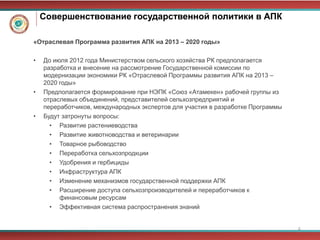 Совершенствование государственной политики в АПК

«Отраслевая Программа развития АПК на 2013 – 2020 годы»

•   До июля 2012 года Министерством сельского хозяйства РК предполагается
    разработка и внесение на рассмотрение Государственной комиссии по
    модернизации экономики РК «Отраслевой Программы развития АПК на 2013 –
    2020 годы»
•   Предполагается формирование при НЭПК «Союз «Атамекен» рабочей группы из
    отраслевых объединений, представителей сельхозпредприятий и
    переработчиков, международных экспертов для участия в разработке Программы
•   Будут затронуты вопросы:
      • Развитие растениеводства
      • Развитие животноводства и ветеринарии
      • Товарное рыбоводство
      • Переработка сельхозпродкции
      • Удобрения и гербициды
      • Инфраструктура АПК
      • Изменение механизмов государственной поддержки АПК
      • Расширение доступа сельхозпроизводителей и переработчиков к
         финансовым ресурсам
      • Эффективная система распространения знаний


                                                                                 6
 