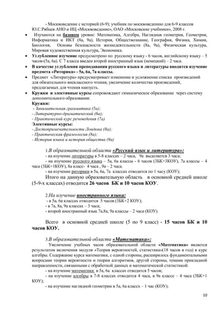 - Москвоведение с историей (6-9); учебник по москвоведению для 6-9 классов
    Ю.С.Рябцев АНО и ИЦ «Москвоведение», ОАО «Московские учебники», 2008 г.
     Изучаются на базовом уровне: Математика, Алгебра, Наглядная геометрия, Геометрия,
    Информатика и ИКТ (8а, 9а), История, Обществознание, География, Физика, Химия,
    Биология, Основы безопасности жизнедеятельности (8а, 9а), Физическая культура,
    Мировая художественная культура, Экономика.
   Углубленное изучение предусмотрено по русскому языку - 6 часов, английскому языку – 5
    часов-(5а, 6а). С 7 класса введен второй иностранный язык (немецкий) – 2 часа.
   В качестве углубления преподавания русского языка и литературы вводится изучение
    предмета «Риторика» - 5а, 6а, 7а классы.
   Предмет «Литература» предусматривает изменение и усложнение списка произведений
    для обязательного внеклассного чтения, увеличение количества произведений,
    предлагаемых для чтения наизусть.
   Кружки и элективные курсы сопровождают гимназическое образование через систему
    дополнительного образования:
    Кружки:
     - Занимательная грамматика (5а);
    - Литературно-драматический (6а);
    - Практический курс речеведения (7а)
    Элективные курсы:
    - Достопримечательности Лондона (8а);
    - Практическая фразеология (8а);
    - История языка и история общества (9а)

           1.В образовательной области «Русский язык и литература»:
           - на изучение литературы в 5-8 классах – 2 часа, 9а выделяется 3 часа;
           - на изучение русского языка – 5а, 6а классы - 6 часов (3БК+3КОУ), 7а классы – 4
    часа (3БК+1КОУ), 8а класс- 4 часа , 9а – 2 часа.
           - на изучение риторики в 5а, 6а, 7а классах отводится по 1 часу (КОУ);
          Итого на данную образовательную область в основной средней школе
    (5-9-х классах) отводится 26 часов БК и 10 часов КОУ.

          2.На изучение иностранного языка:
           - в 5а, 6а классах отводится 5 часов (3БК+2 КОУ);
          - в 7а, 8а, 9а классах – 3 часа;
          - второй иностранный язык 7а,8а, 9а классы – 2 часа (КОУ).

         Всего в основной средней школе (5 по 9 класс) - 15 часов БК и 10
    часов КОУ.

           3.В образовательной области «Математика»:
             Увеличение учебных часов образовательной области «Математика» является
    результатом включения модуля «Теория вероятностей, статистика»(18 часов в год) в курс
    алгебры. Содержание курса математики, с одной стороны, расширилось фундаментальными
    вопросами теории вероятности и теории алгоритмов, другой стороны, темами прикладной
    направленности, связанными с обработкой данных и математической статистикой.
           - на изучение математики в 5а, 6а классах отводится 5 часов;
           - на изучение алгебры в 7-8 классах отводится 4 часа, в 9а классе – 4 часа (3БК+1
    КОУ);
           - на изучение наглядной геометрии в 5а, 6а классх – 1 час (КОУ);
                                                                                         10
 