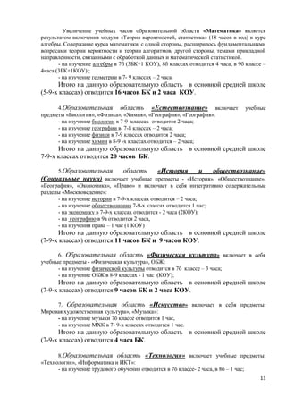 Увеличение учебных часов образовательной области «Математика» является
результатом включения модуля «Теория вероятностей, статистика» (18 часов в год) в курс
алгебры. Содержание курса математики, с одной стороны, расширилось фундаментальными
вопросами теории вероятности и теории алгоритмов, другой стороны, темами прикладной
направленности, связанными с обработкой данных и математической статистикой.
       - на изучение алгебры в 7б (3БК+1 КОУ), 8б классах отводится 4 часа, в 9б классе –
4часа (3БК+1КОУ) ;
       - на изучение геометрии в 7- 9 классах – 2 часа.
      Итого на данную образовательную область в основной средней школе
(5-9-х классах) отводится 16 часов БК и 2 часа КОУ.

      4.Образовательная область «Естествознание» включает                       учебные
предметы «Биология», «Физика», «Химия», «География», «География»:
      - на изучение биологии в 7-9 классах отводится 2 часа;
      - на изучение географии в 7-8 классах – 2 часа;
      - на изучение физики в 7-9 классах отводится 2 часа;
      - на изучение химии в 8-9 -х классах отводится – 2 часа;
      Итого на данную образовательную область в основной средней школе
7-9-х классах отводится 20 часов БК.

      5.Образовательная          область       «История         и обществознание»
(Социальные науки) включает учебные предметы - «История», «Обществознание»,
«География», «Экономика», «Право» и включает в себя интегративно содержательные
разделы «Москвоведение»:
      - на изучение истории в 7-9-х классах отводится – 2 часа;
      - на изучение обществознания 7-9-х классах отводится 1 час;
      - на экономику в 7-9-х классах отводится - 2 часа (2КОУ);
      - на географию в 9а отводится 2 часа,
      - на изучения права – 1 час (1 КОУ)
      Итого на данную образовательную область в основной средней школе
(7-9-х классах) отводится 11 часов БК и 9 часов КОУ.

      6. Образовательная область «Физическая культура» включает в себя
учебные предметы - «Физическая культура», ОБЖ:
      - на изучение физической культуры отводится в 7б классе – 3 часа;
      - на изучение ОБЖ в 8-9 классах - 1 час (КОУ);
      Итого на данную образовательную область в основной средней школе
(7-9-х классах) отводится 9 часов БК и 2 часа КОУ.

     7. Образовательная область «Искусство» включает в себя предметы:
Мировая художественная культура», «Музыка»:
     - на изучение музыки 7б классе отводится 1 час,
     - на изучение МХК в 7- 9-х классах отводится 1 час.
      Итого на данную образовательную область в основной средней школе
(7-9-х классах) отводится 4 часа БК.

      8.Образовательная область «Технология» включает учебные предметы:
«Технология», «Информатика и ИКТ»:
      - на изучение трудового обучения отводится в 7б классе- 2 часа, в 8б – 1 час;
                                                                                      13
 