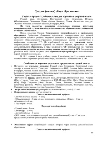 Среднее (полное) общее образование
            Учебные предметы, обязательные для изучения в старшей школе
           Русский язык, Литература, Иностранный язык, Математика, История,
    Обществознание, Экономика, Право, Физика, Биология, Химия, Физическая культура,
    Экология Москвы и устойчивое развитие, География, ОБЖ.
           По этим предметам проводится обязательная итоговая аттестация
    выпускников этой ступени или обязательная оценка их образовательных достижений
    по итогам учебного года.
           Школа реализует Модель Непрерывного предпрофильного и профильного
    образования. Профильное образование предполагает стандартизацию двух уровней
    преподавания основных учебных предметов: базисного и профильного, и включение в
    компонент образовательного учреждения индивидуальных занятий в соответствии с
    выбранными предметами ЕГЭ. По отработанной системе все элективные курсы,
    сопровождающие профильное обучение на старшей ступени, проводятся за счет
    дополнительного образования, а часы компонента ОУ используются на усиление
    профильных предметов, индивидуальные занятия по подготовке к ЕГЭ. Это позволяет
    учащимся 10-11 классов построить свою образовательную траекторию с использованием
    первой и второй половины дня.
           В 10-11 классах 4 вида учебных плана, 4 подгруппы (по 2 в каждом классе),
    соответственно 2 профиля: филологический (Ф) и социально – экономический (С-Э).

              Особенности изучения отдельных предметов в старшей школе
   Изучаются как отдельные предметы: Русский язык, Литература, Иностранный язык,
    Алгебра и начала анализа, Геометрия, Информатика и ИКТ, История, Обществознание,
    География, Физика, Химия, Биология, Экология Москвы и устойчивое развитие, Основы
    безопасности жизнедеятельности, Физическая культура, Мировая художественная культура,
    Экономика, Право, Социология, Политология.
     Изучаются на базовом уровне: Русский язык, Литература, Иностранный язык, Алгебра
    (10ас-э, 11ас-э), Геометрия, Информатика и ИКТ, История (10ас, 11ас), Обществознание
    (10аф, 11аф), География (10аф),, Физика, Химия, Биология, Экология Москвы и
    устойчивое развитие, Основы безопасности жизнедеятельности, Физическая культура,
    Мировая художественная культура, Экономика (10аф),
   .Углубленное изучение предусмотрено по экономике(10ас-э, 11ас-э) – 3 часа.
   На профильном уровне ведутся предметы:
                                Социально-экономический профиль:
    - Алгебра и начала анализа – 4 часа;
    - Обществознание – 2 часа, которое дополняется предметами «Право» – 1 час. и
    «Социология» - 1 час;
    - География – 3 часа.
                                    Филологический профиль:
    - Русский язык – 3 часа;
    - Литература – 3 часа;
    - Английский язык – 6 часов;
    - В 10 классе с этого года введен второй иностранный (немецкий) язык – 2 часа, как
    продолжение развития гуманитарного образования.


   Элективные курсы сопровождают каждый профиль через систему дополнительного
    образования:
                        Социально-экономический профиль:
                                                                                      15
 