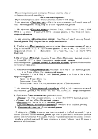 - Основы потребительской культуры и делового этикета (10ас-э)
- Азбука трудоустройства (11ас-э)
                                Филологический профиль:
- Образ литературного героя в психологическом аспекте (10аф, 11аф)
  1. На изучение «Литературы» в 10ас -11ас классах отводится по3 часа (6 часов на 2
года) - базовый уровень, в 10аф, 11аф по 5 часов - профильный уровень

2. На изучение «Русского языка» - 4 часа на 2 года, в 10ас классе – 2 часа (1БК+1
КОУ), в 11ас классе – 2 часа(1БК+1 КОУ) - базовый уровень, в 10аф, 11аф по 5 часов -
профильный уровень

 3. На изучение «Иностранного языка» 10ас, 11ас по3 часа (6 часов на 2 года) -
базовый уровень, 10аф, 11аф по 6 часов- профильный уровень

4. В области «Математика» выделяются «Алгебра и начала анализа» (3 часа в
10аф и 4 часа (3БК+1КОУ) в 11аф - базовый уровень, 4 часа в 10ас, 11ас (3БК+1 КОУ)-
профильный уровень и        «Геометрия» (по 2 часа)10ас, 11ас, 11аф (1БК+1 КОУ),
10аф(1БК)

5. На изучение «Истории» отводится 2 часа в 10ас и 11ас классе - базовый уровень и
по 3 часа (2БК+1КОУ) в 10аф и 11аф профиле - профильный уровень.
Выделены предметы «История России» и «Всеобщая история» с раздельной аттестацией
по указанным предметам.

6. На изучение «Обществознания» отводится 1 час в 10аф и 11аф - базовый уровень
        и по 2 часа в 10ас и 11ас - профильный уровень.
     Экономика – 1 час в 10аф и 11аф - базовый уровень и по 3 часа в 10ас и 11ас -
профильный уровень
     Право – по 1 часу в 10ас и 11ас
     Социология – 1 час в 10ас
     Политология – 1 час в 11ас, что расширяют предмет «Обществознание»

7. На изучение «Экономической географии» в 10аф и 11аф классе отводится по 1
часу - базовый уровень, в 10ас и 11ас – по 3 часа (10ас 2БК+1 КОУ) - профильный уровень

8. Предметы Естествознания изучаются отдельно:
  - «Физика» - 10а 1 час - базовый уровень, 11а – 2 часа (1БК+1КОУ) - базовый уровень    -
- «Химия» - по 1 часу в 10а и 11а - базовый уровень;
  - «Биология» - по 1 часу в 10а и 11а - базовый уровень;
  - «Экология Москвы и устойчивое развитие» в 10 классе - 1 час -базовый уровень;.
 9. Физической культура - 3 часа - базовый уровень

10. Предмет «ОБЖ» изучается как самостоятельный с учебной нагрузкой 1 час в
неделю (2 часа на 2 года) - базовый уровень, при этом не учитывается проведение учебных
сборов для обучающихся 10-х классов. Учебные сборы (пятидневные) по основам военной
 службы с учебной нагрузкой 40 часов проводятся в конце учебного года в 10 классе и
являются обязательными.



                                                                                        16
 
