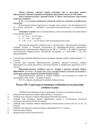 Между началом занятий второй половины дня и последним уроком
        обязательных занятий устраивается перерыв продолжительностью в 60 минут.
               Часы индивидуальных занятий входят в объем максимально допустимой
        нагрузки учащихся.
               В 10 – 11-х классах проводятся сдвоенные уроки по основным и профильным
        предметам.
               В расписании уроков чередуются в течение дня и недели для обучающихся II и
        III ступени обучения — предметы естественно-математического и гуманитарного
        циклов.
               Домашние задания даются обучающимся с учетом возможности их выполнения
        в следующих пределах:
                в 5 – 6-м — до 2,5 часов;
                в 7 – 9-м — до 3 часов;
                в 10 – 11-м — до 3,5 часов с учётом рекомендуемых норм.

              Московский базисный учебный план в соответствии с Федеральным базисным
        учебным планом и Типовым положением об общеобразовательном учреждении,
        утвержденным постановлением Правительства РФ от 31.08.94 г. № 1008 (в редакции
        постановлений Правительства Российской Федерации от 10.03.2009 г. № 216)
        предусматривает:

       5-летний срок освоения образовательных программ основного общего образования (5 – 9
        классы);
       2-летний срок освоения образовательных программ среднего (полного) общего
        образования на основе различных сочетаний базовых и профильных предметов (10–11
        классы).
              Продолжительность учебного года на второй и третьей ступенях общего
        образования составляет 34 недели без учета государственной (итоговой аттестации) и
        проведения учебных сборов по основам военной службы.
              Продолжительность каникул в течение учебного года составляет не менее 30
        календарных дней, летом — не менее 8 недель.
              В 9-11-х классах установлена 6-дневная учебная неделя.

           Раздел III. Структура и основные особенности составления
                                 учебного плана
              Учебный план образовательного учреждения состоит из следующих разделов:
       учебный план начального общего образования (1–4 классы);
       учебный план основного общего образования (5бв, 6бв, 8в классы);
       учебный план основного общего образования классов с углубленным изучением
        отдельных предметов (7б, 8б, 9б классы);
       учебный план основного общего образования гимназических классов (5а, 6а, 7а, 8а, 9а
        классы)
       учебный план среднего (полного) общего образования (10–11 классы);
       пояснительная записка
       распределение часов компонента ОУ.




                                                                                          5
 