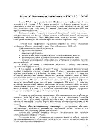 Раздел IV. Особенности учебного плана ГБОУ СОШ № 769

       Школа №769 – профильная школа. Профильное (предпрофильное) обучение
начинается с 8 класса. С 7-го класса начинается углубленное изучение предмета
«экономика», в гимназических классах углубленное изучение английского языка, русского
языка, что способствует к 10-му классу выстроенной траектории социально-экономического
и филологического профилей.
       Ежегодный опрос учащихся и родителей (социальный заказ) подтверждает
заинтересованность всех сторон учебного процесса в выбранных школой направлениях
профильного образования. Такая образовательная политика школы придает ей
своеобразное индивидуальное «лицо» в образовательном поле района и округа.

      Учебный план профильного образования строится на основе «Концепции
профильного обучения на старшей ступени общего образования» (2002 год).
      При организации профилей учитывается:
       предпочтения учащихся;
       предпочтения родителей;
       наличие в образовательном учреждении квалифицированных учителей;
       наличие необходимой и достаточной материально-технической базы;
       видение администрацией образовательного учреждения перспективы развития
данных профилей;
       общую обстановку с профильным обучением в районе расположения
образовательного учреждения;
      В 9-х классах – 2 профиля обучения: 9а класс – гимназический (филологический
профиль, углубленное изучение русского языка, 9б класс – социально-экономический
(предмет «экономика» - углубленное изучение, право) , 10а класс – 1 подгруппа
(социально-экономический профиль, профильные предметы: экономика, обществознание,
экономическая география, математика, предмет «социология» расширяет знания по
обществознанию), 10а класс – 2 подгруппа (филологический профиль, профильные
предметы: английский язык, русский язык, литература), 11а класс – 1 подгруппа
(социально-экономический профиль, профильные предметы: экономика, обществознание,
экономическая география, математика, предмет «политология» расширяет знания по
обществознанию), 11а класс – 2 подгруппа (филологический профиль, профильные
предметы: английский язык, русский язык, литература)

       В рамках предпрофильного и профильного образования происходит углубление по
экономике (7б, 8б, 9б) - 2 часа, 10 а (с-э), 11а (с-э) – 3 часа, в гимназических классах (5а,
6а, 7а, 8а, 9а) – углубленное изучение русского языка, английского и немецкого
языкаов(5а, 6а классы), введение второго иностранного языка (немецкий) (7а,8а, 9а,10а
классы).
       Модель общеобразовательного учреждения с профильным обучением
предусматривает возможность разнообразных комбинаций учебных предметов, что
обеспечивает гибкую систему профильного обучения.
       Профильные учебные предметы являются обязательными для учащихся,
выбравших данный профиль обучения.
       Элективные курсы — обязательные для посещения курсы по выбору учащихся,
входящие в состав профиля обучения на второй и третьей ступенях школы реализуются в
за счет дополнительного образования.
                                                                                           6
 
