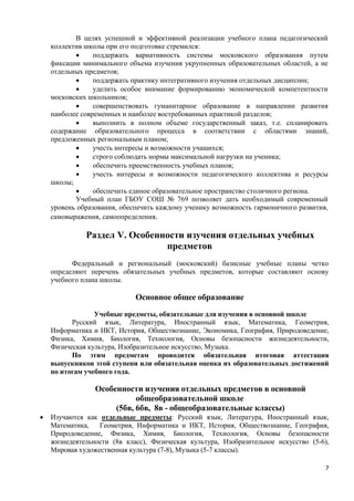 В целях успешной и эффективной реализации учебного плана педагогический
    коллектив школы при его подготовке стремился:
                поддержать вариативность системы московского образования путем
    фиксации минимального объема изучения укрупненных образовательных областей, а не
    отдельных предметов;
                поддержать практику интегративного изучения отдельных дисциплин;
                уделить особое внимание формированию экономической компетентности
    московских школьников;
                совершенствовать гуманитарное образование в направлении развития
    наиболее современных и наиболее востребованных практикой разделов;
                выполнить в полном объеме государственный заказ, т.е. спланировать
    содержание образовательного процесса в соответствии с областями знаний,
    предложенных региональным планом;
                учесть интересы и возможности учащихся;
                строго соблюдать нормы максимальной нагрузки на ученика;
                обеспечить преемственность учебных планов;
                учесть интересы и возможности педагогического коллектива и ресурсы
    школы;
                обеспечить единое образовательное пространство столичного региона.
           Учебный план ГБОУ СОШ № 769 позволяет дать необходимый современный
    уровень образования, обеспечить каждому ученику возможность гармоничного развития,
    самовыражения, самоопределения.

              Раздел V. Особенности изучения отдельных учебных
                               предметов
          Федеральный и региональный (московский) базисные учебные планы четко
    определяют перечень обязательных учебных предметов, которые составляют основу
    учебного плана школы.

                             Основное общее образование
                 Учебные предметы, обязательные для изучения в основной школе
          Русский язык, Литература, Иностранный язык, Математика, Геометрия,
    Информатика и ИКТ, История, Обществознание, Экономика, География, Природоведение,
    Физика, Химия, Биология, Технология, Основы безопасности жизнедеятельности,
    Физическая культура, Изобразительное искусство, Музыка.
          По этим предметам проводится обязательная итоговая аттестация
    выпускников этой ступени или обязательная оценка их образовательных достижений
    по итогам учебного года.

                 Особенности изучения отдельных предметов в основной
                            общеобразовательной школе
                      (5бв, 6бв, 8в - общеобразовательные классы)
   Изучаются как отдельные предметы: Русский язык, Литература, Иностранный язык,
    Математика,   Геометрия, Информатика и ИКТ, История, Обществознание, География,
    Природоведение, Физика, Химия, Биология, Технология, Основы безопасности
    жизнедеятельности (8в класс), Физическая культура, Изобразительное искусство (5-6),
    Мировая художественная культура (7-8), Музыка (5-7 классы).

                                                                                      7
 