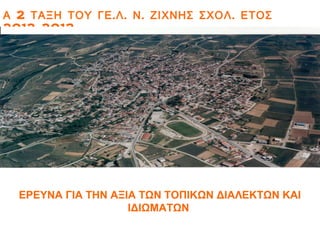 Α 2 ΤΑΞΗ ΤΟΥ ΓΕ . Λ . Ν . ΖΙΧΝΗΣ ΣΧΟΛ . ΕΤΟΣ
2012-2013




  ΕΡΕΥΝΑ ΓΙΑ ΤΗΝ ΑΞΙΑ ΤΩΝ ΤΟΠΙΚΩΝ ΔΙΑΛΕΚΤΩΝ ΚΑΙ
                    ΙΔΙΩΜΑΤΩΝ
 