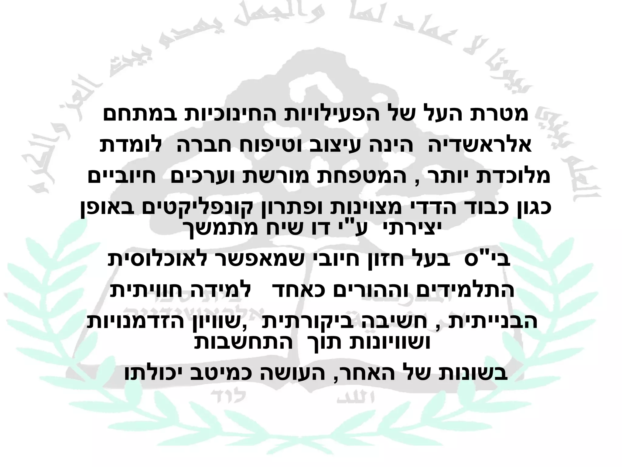 ‫מטרת העל של הפעילויות החינוכיות במתחם‬
  ‫אלראשדיה הינה עיצוב וטיפוח חברה לומדת‬
 ‫מלוכדת יותר , המטפחת מורשת וערכים חיוביים‬
‫כגון כבוד הדדי מצוינות ופתרון קונפליקטים באופן‬
           ‫יצירתי ע"י דו שיח מתמשך‬
   ‫בי"ס בעל חזון חיובי שמאפשר לאוכלוסית‬
   ‫התלמידים וההורים כאחד למידה חוויתית‬
 ‫הבנייתית , חשיבה ביקורתית ,שוויון הזדמנויות‬
            ‫ושוויונות תוך התחשבות‬
     ‫בשונות של האחר, העושה כמיטב יכולתו‬
 