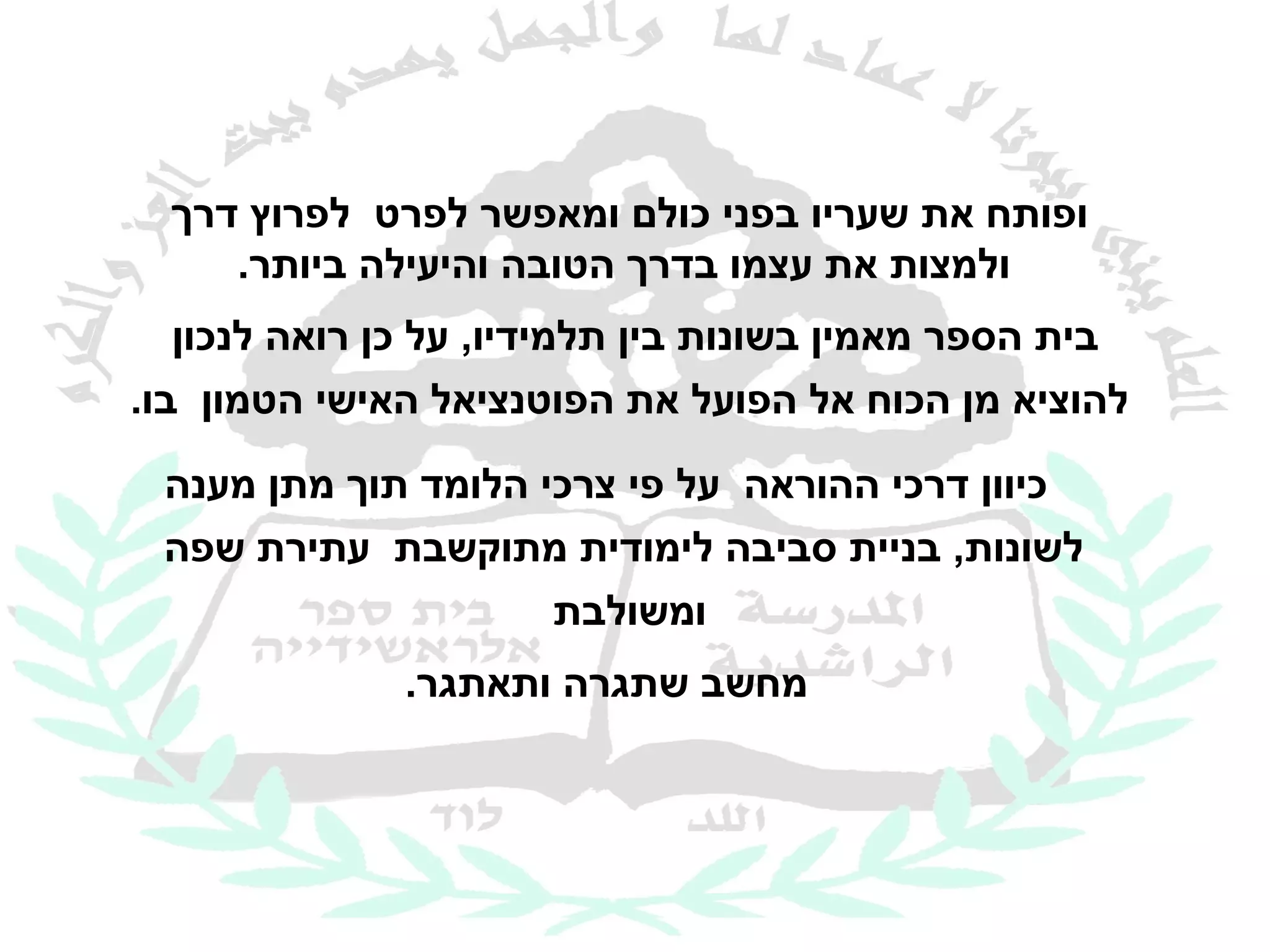 ‫ופותח את שעריו בפני כולם ומאפשר לפרט לפרוץ דרך‬
     ‫ולמצות את עצמו בדרך הטובה והיעילה ביותר.‬
   ‫בית הספר מאמין בשונות בין תלמידיו, על כן רואה לנכון‬
‫להוציא מן הכוח אל הפועל את הפוטנציאל האישי הטמון בו.‬

 ‫כיוון דרכי ההוראה על פי צרכי הלומד תוך מתן מענה‬
 ‫לשונות, בניית סביבה לימודית מתוקשבת עתירת שפה‬
                     ‫ומשולבת‬
              ‫מחשב שתגרה ותאתגר.‬
 