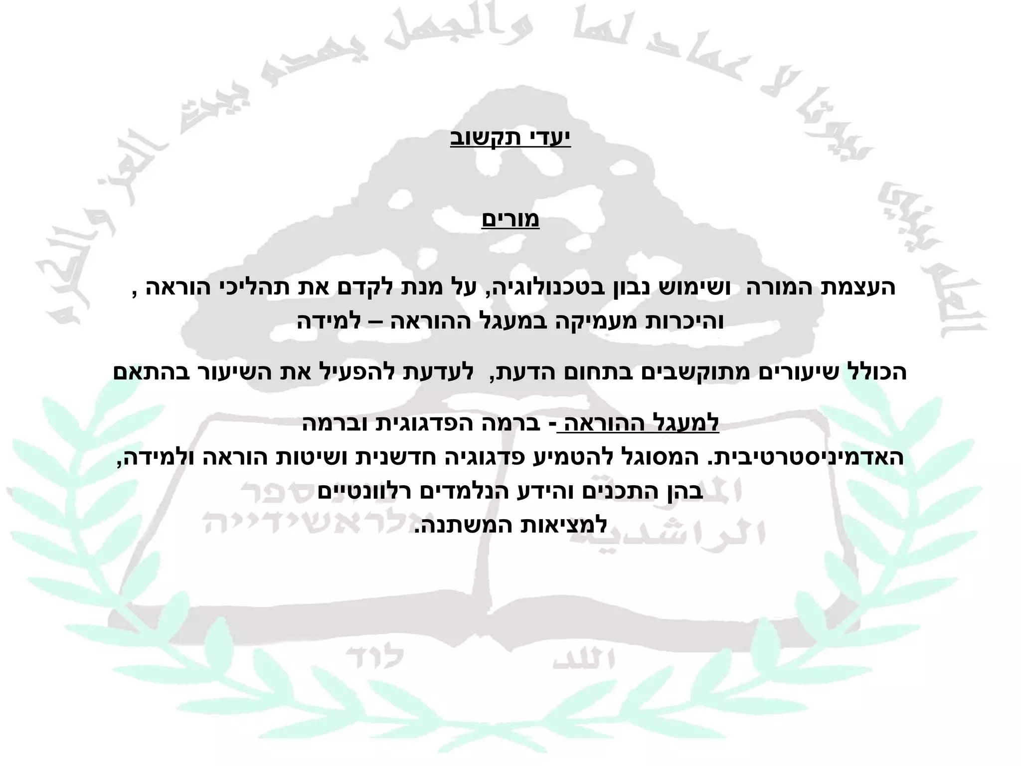 ‫יעדי תקשוב‬


                              ‫מורים‬

 ‫העצמת המורה ושימוש נבון בטכנולוגיה, על מנת לקדם את תהליכי הוראה ,‬
                ‫והיכרות מעמיקה במעגל ההוראה – למידה‬
‫הכולל שיעורים מתוקשבים בתחום הדעת, לעדעת להפעיל את השיעור בהתאם‬

                ‫למעגל ההוראה - ברמה הפדגוגית וברמה‬
‫האדמיניסטרטיבית. המסוגל להטמיע פדגוגיה חדשנית ושיטות הוראה ולמידה,‬
                 ‫בהן התכנים והידע הנלמדים רלוונטיים‬
                          ‫למציאות המשתנה.‬
 
